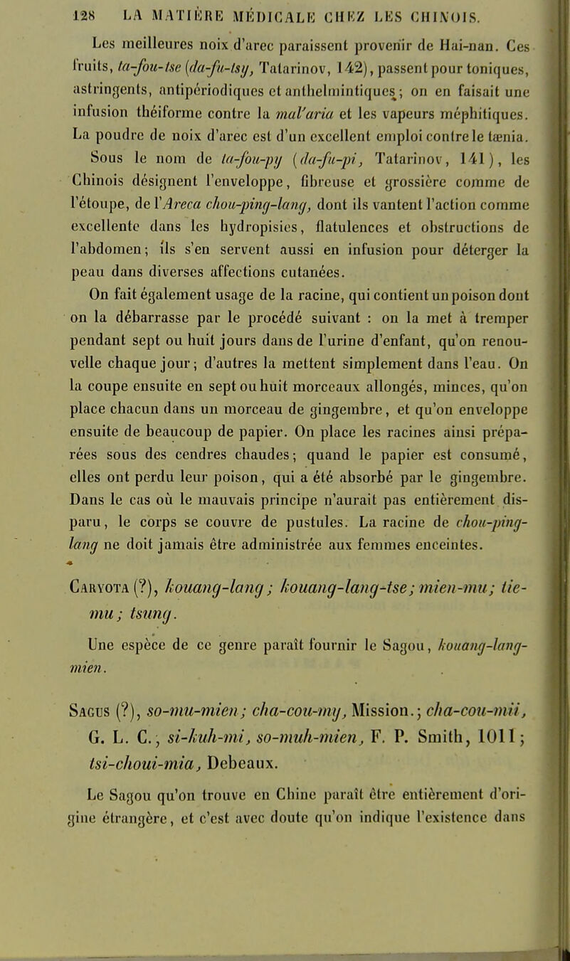 Les meilleures noix d'arec paraissent provenir de Hai-nan. Ces Iruils, ki-fou-tse {(la-fu-lsy, Talarinov, 142), passent pour toniques, astringents, antipériodiques et anthelinintiqucs ; on en faisait une infusion théiforme contre la mal'aria et les vapeurs méphitiques. La poudre de noix d'arec est d'un excellent emploi contre le tœnia. Sous le nom de la-fou-py {da-fu-pi, Tatarinov, 141), les Chinois désignent l'enveloppe, Cbreuse et grossière comme de l'étoupe, de YAreca chou-pùig-kmg, dont ils vantent l'action comme excellente dans les hydropisies, flatulences et obstructions de l'abdomen; ils s'en servent aussi en infusion pour déterger la peau dans diverses affections cutanées. On fait également usage de la racine, qui contient un poison dont on la débarrasse par le procédé suivant : on la met à tremper pendant sept ou huit jours dans de l'urine d'enfant, qu'on renou- velle chaque jour; d'autres la mettent simplement dans l'eau. On la coupe ensuite en sept ou huit morceaux allongés, minces, qu'on place chacun dans un morceau de gingembre, et qu'on enveloppe ensuite de beaucoup de papier. On place les racines ainsi prépa- rées sous des cendres chaudes; quand le papier est consumé, elles ont perdu leur poison, qui a été absorbé par le gingembre. Dans le cas oii le mauvais principe n'aurait pas entièrement dis- paru, le corps se couvre de pustules. La racine de choii-ping- lang ne doit jamais être administrée aux femmes enceintes. Caryota(?), kouang-lang ; kouang-lang-tse; mien-mu; iie- mu ; tsung. Une espèce de ce genre paraît fournir le Sagou, kouaiig-lang- mien. Sagus (?), so-mu-mien; cha-cou-mij. Mission.; cha-cou-mii, G. L. C., si-Jiuh-mi, so-muh-mien, F. P. Smith, 1011; tsi-choui-mia, Debeaux. Le Sagou qu'on trouve en Chine ptiraît être entièrement d'ori- gine étrangère, et c'est avec doute qu'on indique l'existence dans