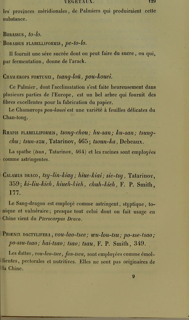 VEUKTAUX. VZ\t les provinces méridionales, de Palmiers qui produiraient celte substance. BORASSUS, tO-lo. BORASSDS FLABELLIFORMIS, pe-tO-lo. Il fournit une séve sucrée dont on peut faire du sucre, ou qui, par fermentation, donne de l'arack. Cham.îrops fortunei , tsang-loû, pou-kouei. Ce Palmier, dont l'acclimatation s'est faite heureusement dans plusieurs parties de l'Europe, est un bel arbre qui fournit des flbres excellentes pour la fabrication du papier. Le Chamaerops pou-kouei est une variété à feuilles délicates du Chan-tong. Rhapis FLABELLIFORMIS, tso?ig-chou; Iiu-san; ku-san; tsung- chu; tsuii-szu, Tatarinov, 465; tsoun-ka, Debeaux. La spathe [tsun, Tatarinov, 464) et les racines sont employées • comme astringentes. Calamus draco, tsy-lin-kiay ; hîue-kiai; sie-tsy, Tatarinov, 359; ki-liu-kieh, hiueh-kieh, chuh-kieh, F. P. Smith, 177. Le Sang-dragon est employé comme astringent, styptique, to- nique et vulnéraire; presque tout celui dont on fait usage en Chine vient du Plerocarpus Draco. IPhoenix mc'nuYm\, vou-lao-tsee; wu-lou-tsu; po-sse-tsao; po-ssu-tsao; hai-tsao; tsao; tsau, F. P. Smith, 349. Les dattes, vou-lao-lsee, fan-tsau, sont employées comme émol- ilientes, pectorales et nutritives. Elles ne sont pas originaires de la Chine. 9