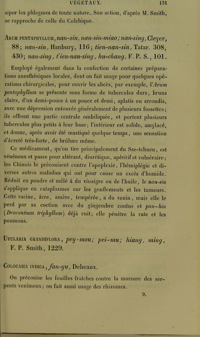 siper les phlegmes de toute nature. Son action, d'après M. Smith, se rapproche de celle du Colchique. Arum pentaphyllum, nan-siUj nan-sin-miao; nan-sîngj Cleyer, 88 j nan-sin, EanhuTY, 116; tien-nan-sin, Tatar. 308, 430; nan-sing, t'ien-nan-sing, hu-chang, F. P. S., 101. Employé également dans la confection de certaines prépara- tions anesthésiques locales, dont on fait usage pour quelques opé- rations chirurgicales, pour ouvrir les abcès, par exemple, VArmn pentaphyllum se présente sous forme de tubercules durs, bruns clairs, d'un demi-pouce à un pouce et demi, aplatis ou arrondis, avec une dépression entourée généralement de plusieurs fossettes ; ils offrent une partie centrale ombiliquée, et portent plusieurs tubercules plus petits à leur base; l'intérieur est solide, amylacé, et donne, après avoir été mastiqué quelque temps, une sensation d'àcreté très-forte, de brûlure même. Ce médicament, qu'on tire principalement du Sse-tchuen, est vénéneux et passe pour altérant, diurétique, apéritif et vulnéraire ; les Chinois le préconisent contre l'apoplexie, l'hémiplégie et di- verses autres maladies qui ont pour cause un excès d'humide. Réduit en poudre et mêlé à du vinaigre ou de l'huile, le ncm-sin s'applique en cataplasmes sur les gonflements et les tumeurs. Cette racine, âcre, amère, tempérée, a du venin, mais elle le perd par sa coctîon avec du gingembre contus et pan-hia iDraconlium triphyllum) déjà cuit; elle pénètre la rate et les poumons. UvtJLARiA GRANDiFLORA, ^ey-moM; peî-mu; hiang, ming, F. P. Smith, 1229. CoLocAsiA ixmc\,fan-yu, Debeaux. On préconise les feuilles fraîches contre la morsure des ser- pents venimeux ; on fait aussi usage des rhizomes. 9.