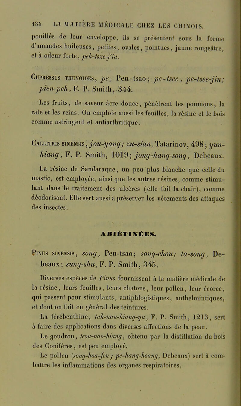 pouillés de leur enveloppe, ils se présentent sous la forme d'amandes huileuses, petites, ovales, pointues, jaune rougeàtre, et à odeur forte, peh-tsze-fin. CupREssus THUYoïDEs, pc, Pen-tsaoj pe-tsee, pe-tsee-jin; pien-peh, F. P. Smith, 344. Les fruits, de saveur acre douce, pénètrent les poumons, la rate et les reins. On emploie aussi les feuilles, la résine et le bois comme astringent et antiarthritique. Callitris smEmis,jou-yang; zu-sian/ralarinov, 498; yun- hiang, F. P. Smith, 1019-, jong-hang-song, Debeaux. La résine de Sandaraque, un peu plus blanche que celle du mastic, est employée, ainsi que les autres résines, comme stimu- lant dans le traitement des ulcères (elle fait la chair), comme déodorisant. Elle sert aussi à préserver les vêtements des attaques des insectes. ABIÉTIIVÉES. PiMus siNENsis, song, Pen-tsao; song-chou; ta-song, De- beaux; sung-shu.Y. P. Smith, 345. Diverses espèces de Pinus fournissent à la matière médicale de la résine, leurs feuilles, leurs chatons, leur pollen, leur écorce, qui passent pour stimulants, antiphlogistiqucs, anthelmintiques, et dont on fait en général des teintures. La térébenthine, tuh-nau-hiang-yu, F. P. Smith, 1213, sert à faire des applications dans diverses affections de la peau. Le goudron, teou-nao-hiang, obtenu par la distillation du bois des Conifères, est peu employé. Le pollen {song-hoa-fen ; pe-hang-hoang, Debeaux) sert à com- battre les inflammations des organes respiratoires.