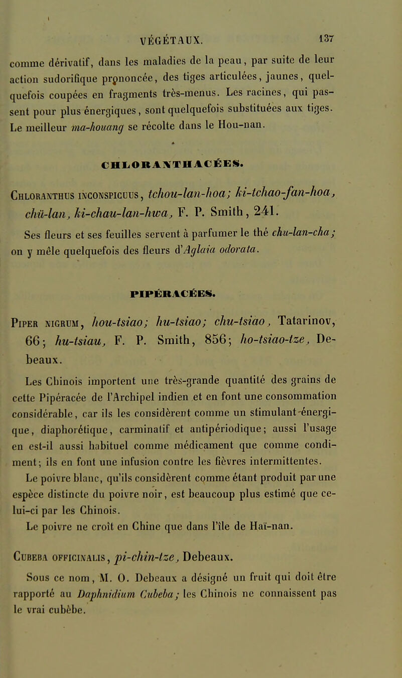 comme dérivatif, dans les maladies de la peau, par suite de leur action sudonGque prononcée, des tiges articulées, jaunes, quel- quefois coupées en fragments très-menus. Les racines, qui pas- sent pour plus énergiques, sont quelquefois substituées aux tiges. Le meilleur ma-houang se récolte dans le Hou-nan. « CHl-ORAl^THACÉES. Chloranthus inconspicuus , tchou-lan-hoa; ki-tchao-fan-hoa, chû-laii, ki-chau-lan-hwa, F. P. Smith, 241. Ses fleurs et ses feuilles servent à parfumer le thé chu-lan-cha; on y mêle quelquefois des fleurs à'Aglaia odorata. PIPÉRACÉES. Piper nigrum, hou-tsiao; hu-tsiao; chu-tsiao, Tatarinov, 66; hu-tsiau, F. P. Smith, 856; ho-tsiao-tze, De- beaux. Les Chinois importent une très-grande quantité des grains de cette Pipéracée de l'Archipel indien et en font une consommation considérable, car ils les considèrent comme un stimulant-énergi- que, diaphoréliquc, carminalif et antipériodique; aussi l'usage en est-il aussi habituel comme médicament que comme condi- ment; ils en font une infusion contre les Gèvres intermittentes. Le poivre blanc, qu'ils considèrent comme étant produit par une espèce distincte du poivre noir, est beaucoup plus estimé que ce- lui-ci par les Chinois. Le poivre ne croît en Chine que dans l'île de Haï-nan. CuBEBA OFFiciivALis, pi-chiti-lze, Debeaux. Sous ce nom, M. 0. Debeaux a désigné un fruit qui doit être rapporté au Daphnidium Cubeba; les Chinois ne connaissent pas le vrai cubèhe.