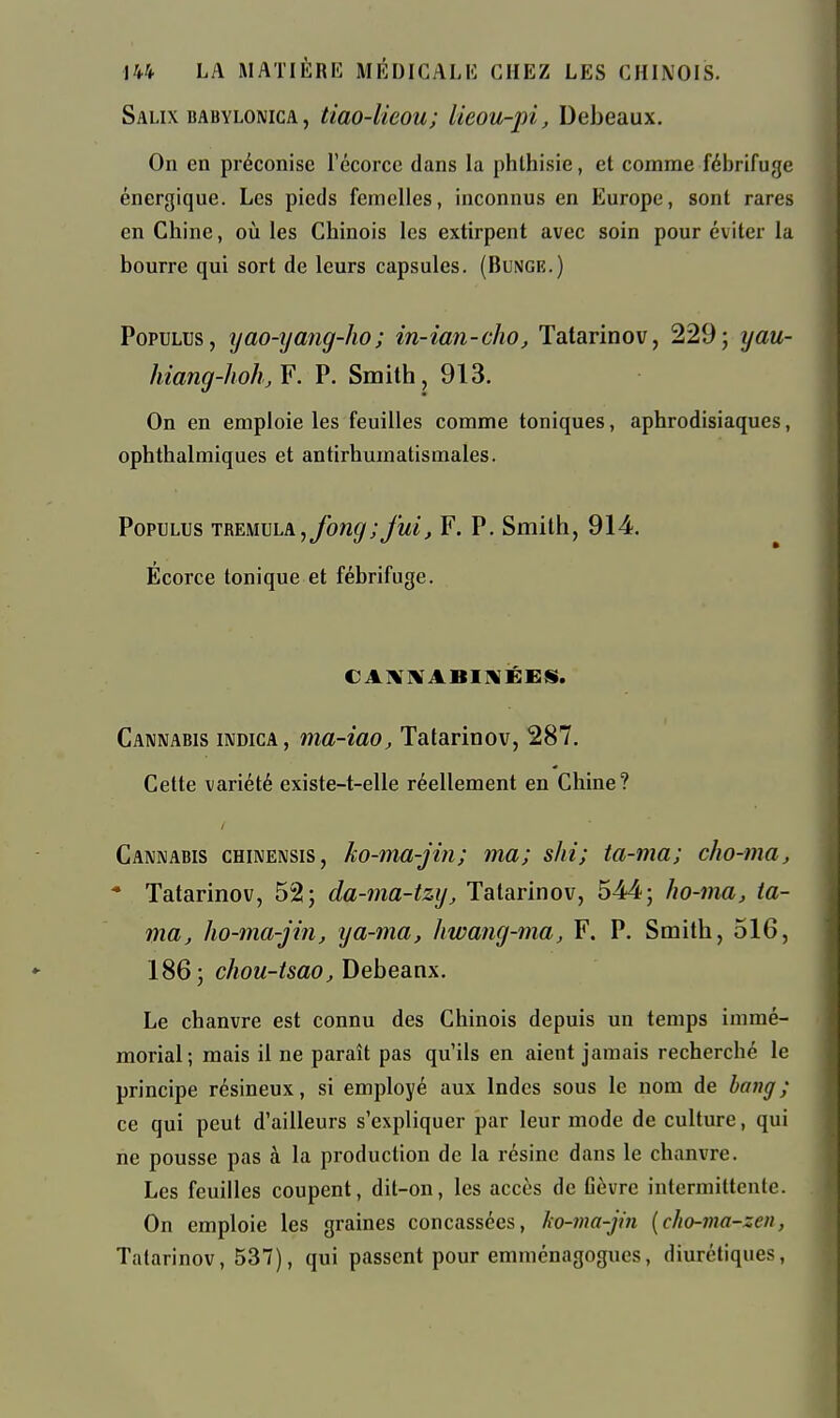 Salix babylomca, tiao-lieou; lieou-pi, Debeaux. On en préconise récorcc dans la phthisie, et comme fébrifuge énergique. Les pieds femelles, inconnus en Europe, sont rares en Chine, où les Chinois les extirpent avec soin pour éviter la bourre qui sort de leurs capsules. (Buxge.) PopuLus, yao-xjang-ho; in-ian-cho, Tatarinov, 229; yau- hiang-hohjF. P. Smith, 913. On en emploie les feuilles comme toniques, aphrodisiaques, ophthalmiques et antirhumatismales. PopuLUs TREMVLA, fong;fuij F. P. Smith, 914. Ecorce tonique et fébrifuge. CAIVIVABINÉESi. Cannabis indica, ma-iao, Tatarinov, 287. Cette variété existe-t-elle réellement en Chine? Cannabis chinensis, ko-ma-jin; ma; shi; ta-ma; cho-ma, • Tatarinov, 52; da-ma-tzy, Tatarinov, 544; ho-ma, ia- ma, ho-ma-jin, tja-ma, hwang-ma, F. P. Smith, 516, 186; cAoM-^sao^ Debeanx. Le chanvre est connu des Chinois depuis un temps immé- morial; mais il ne paraît pas qu'ils en aient jamais recherché le principe résineux, si employé aux Indes sous le nom de bang; ce qui peut d'ailleurs s'expliquer par leur mode de culture, qui ne pousse pas à la production de la résine dans le chanvre. Les feuilles coupent, dit-on, les accès de Gèvrc intermittente. On emploie les graines concassées, ho-ma-jin {cho-ma-zen, Tatarinov, 537), qui passent pour emménagogues, diurétiques,