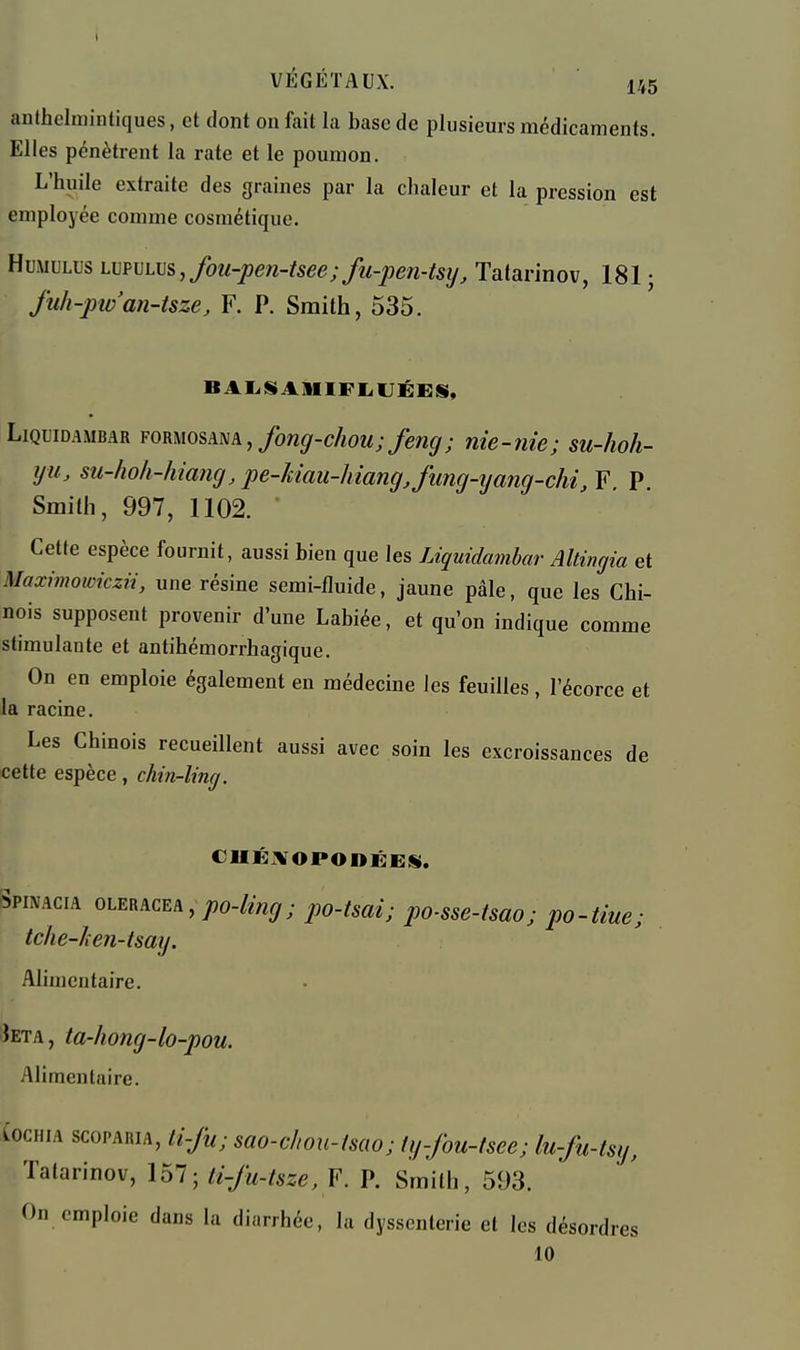 anthelniintiques, et dont on fait la base de plusieurs médicaments. Elles pénètrent la rate et le poumon. L'huile extraite des graines par la chaleur et la pression est employée comme cosmétique. HuMULus H]pvL\}s,fou-pen-tsee;fu-pen-tsij, Tatarinov, 181 ; fuh-piv'an-tsze, F. P. Smith, 535. BAIiSiAllIFliUÉES, LiQuiDAMBAR FORMosAm, foTig-chou; fsîig; nie-îiie; su-hoh- iju, su-hoh-hiancj, pe-kiau-hiang Jung-yang-chi, F, P. Smith, 997, 1102. Cette espèce fournit, aussi bien que les Liquidambar Altingia et Maximotoiczii, une résine semi-fluide, jaune pâle, que les Chi- nois supposent provenir d'une Labiée, et qu'on indique comme stimulante et antihémorrhagique. On en emploie également en médecine les feuilles , l'écorce et la racine. Les Chinois recueillent aussi avec soin les excroissances de cette espèce, cJm-ling. Spimcia oleracea, po-ling; po-tsai; po-sse-tsao; po-Hue; Iclie-hen-tsay. Alimentaire. Jeta, ta-liong-lo-pou. Alimentaire. (ocHiA scoPARiA, li-Ju; scio-c/tou-fsaoj Ig-fou-tsce; lu-fu-tsy, Tatarinov, 157; li-fu-tsze, F. P. Smith, 593. On emploie dans la diarrhée, la dyssenterie et les désordr es 10