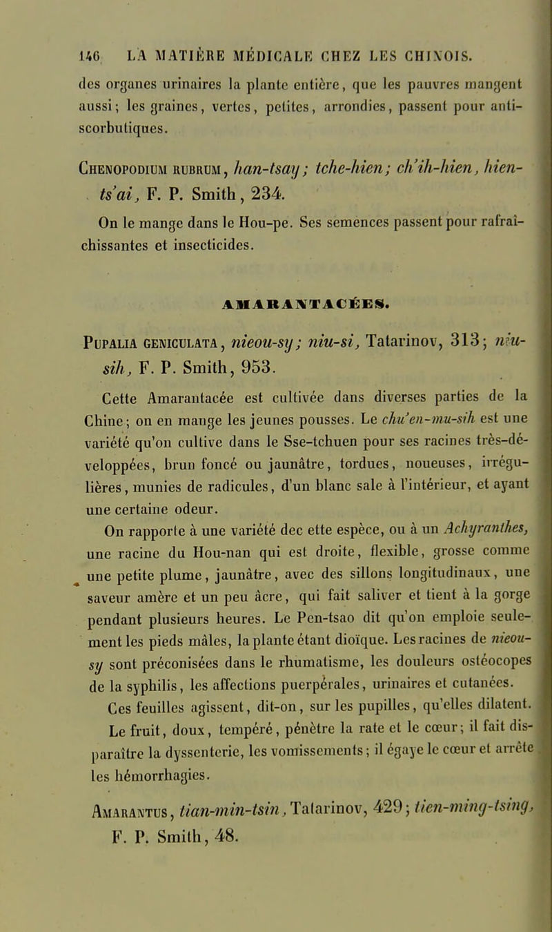 des organes urinaires la plante entière, que les pauvres mangent aussi ; les graines, vertes, petites, arrondies, passent pour anti- scorbutiques. Chenopodium rubrum, han-tsay; tche-hien; ch'ih-hien, hien- ts'ai, F. P. Smith, 234. On le mange dans le Hou-pe. Ses semences passent pour rafraî- chissantes et insecticides. AMARAIVTACÉEiS. PuPALiA GENiccLATA, îiieou-sij j îiiu-sî, Tatarinov, 313; nm- silh F. P. Smith, 953. Cette Amarantacée est cultivée dans diverses parties de la Chine; on en mange les jeunes pousses. Le chu'en-mu-sih est une variété qu'on cultive dans le Sse-tchuen pour ses racines très-dé- veloppées, brun foncé ou jaunâtre, tordues, noueuses, iiTcgu- lières, munies de radicules, d'un blanc sale à l'intérieur, et ayant une certaine odeur. On rapporte à une variété dec ette espèce, ou à un Achyranthes, une racine du Hou-nan qui est droite, flexible, grosse comme une petite plume, jaunâtre, avec des sillons longitudinaux, une saveur amère et un peu âcre, qui fait saliver et tient à la gorge pendant plusieurs heures. Le Pen-tsao dit qu'on emploie seule- ment les pieds mâles, la plante étant dioïque. Lesracines de nieou- sy sont préconisées dans le rhumatisme, les douleurs osléocopes de la syphilis, les affections puerpérales, urinaires et cutanées. Ces feuilles agissent, dit-on, sur les pupilles, qu'elles dilatent. Le fruit, doux, tempéré, pénètre la rate et le cœur; il fait dis- paraître la dyssentcrie, les vomissements ; il égayé le cœur et arrête les hémorrhagies. Amaraivtus, tian-min-tsin,'Y^[^v'mo\, 429; iien-ming-tsing, F. R Smith, 48.