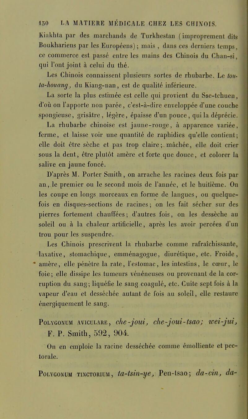 Kiakhta par des marchands de Turkhestan ( improprement dits Boukhariens par les Européens); mais , dans ces derniers temps, ce commerce est passé entre les mains des Chinois du Chan-si, qui l'ont joint à celui du thé. Les Chinois connaissent plusieurs sortes de rhubarbe. Le tou- ta-houang, du Kiang-nan, est de quahté inférieure. La sorte la plus estimée est celle qui provient du Sse-tchuen, d'où on l'apporte non parée, c'est-à-dire enveloppée d'une couche spongieuse, grisâtre , légère, épaisse d'un pouce , qui la déprécie. La rhubarbe chinoise est jaune-rouge, à apparence variée, ferme, et laisse voir une quantité de raphidies qu'elle contient ; elle doit être sèche et pas trop claire ; mâchée, elle doit crier sous la dent, être plutôt amère et forte que douce, et colorer la salive en jaune foncé. D'après M. Porter Smith, on arrache les racines deux fois par an, le premier ou le second mois de l'année, et le huitième. On les coupe en longs morceaux en forme de langues, ou quelque- fois en disques-sections de racines; on les fait sécher sur des pierres fortement chauffées; d'autres fois, on les dessèche au soleil ou à la chaleur artificielle, après les avoir percées d'un trou pour les suspendre. Les Chinois prescrivent la rhubarbe comme rafraîchissante, laxative, stomachique, emménagogue, diurétique, etc. Froide, * amère, elle pénètre la rate, l'estomac, les intestins, le cœur, le foie; elle dissipe les tumeurs vénéneuses ou provenant de la cor- ruption du sang; liquéûe le sang coagulé, etc. Cuite sept fois à la vapeur d'eau et desséchée autant de fois au soleil, elle restaure énergiquement le sang. PoLYGONUM AvicuLARE, c/ie-joui, clw-joui-tsao; icei-jui, F. P. Smith, 592, 904 On en emploie la racine desséchée comme émoUiente et pec- torale. PoLYGONUM TiNCTORiLM, ta-tsiii-ije, Pen-lsao; da-dn, da- I