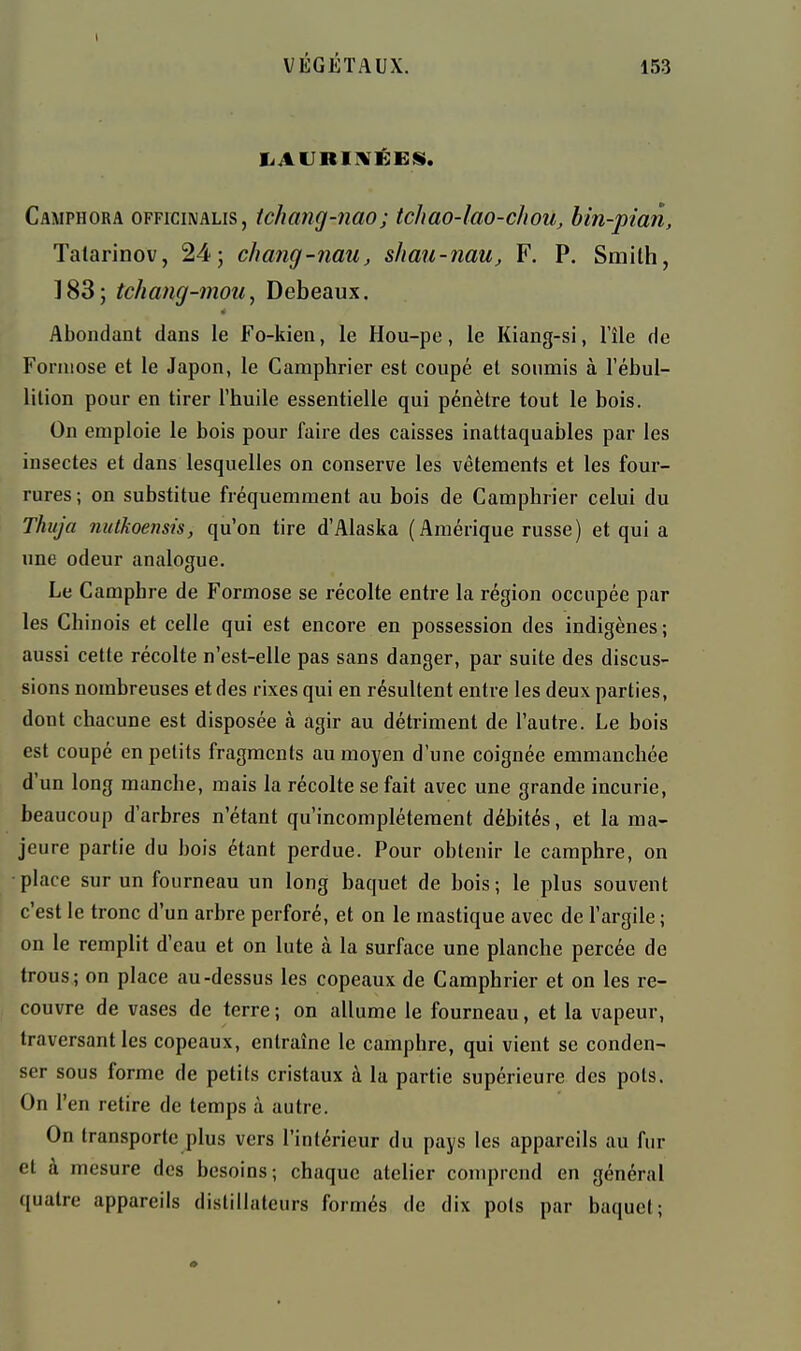 liAURIIVÉEii. Camphora officinalis, ichang-nao; tchao-lao-chou, bin-pian, Talarinov, 24; chang-nau, shau-nau, F. P. Smilh, 1885 tchang-7noii, Debeaux. Abondant dans le Fo-kien, le Hou-pe, le Kiang-si, l'île de Forniose et le Japon, le Camphrier est coupé et soumis à l'ébul- lition pour en tirer l'huile essentielle qui pénètre tout le bois. On emploie le bois pour faire des caisses inattaquables par les insectes et dans lesquelles on conserve les vêtements et les four- rures; on substitue fréquemment au bois de Camphrier celui du Thtija nulJioensis, qu'on tire d'Alaska (Amérique russe) et qui a une odeur analogue. Le Camphre de Formose se récolte entre la région occupée par les Chinois et celle qui est encore en possession des indigènes ; aussi cette récolte n'est-elle pas sans danger, par suite des discus- sions nombreuses et des rixes qui en résultent entre les deux parties, dont chacune est disposée à agir au détriment de l'autre. Le bois est coupé en petits fragments au moyen d'une coignée emmanchée d'un long manche, mais la récolte se fait avec une grande incurie, beaucoup d'arbres n'étant qu'incomplètement débités, et la ma- jeure partie du bois étant perdue. Pour obtenir le camphre, on place sur un fourneau un long baquet de bois; le plus souvent c'est le tronc d'un arbre perforé, et on le mastique avec de l'argile ; on le remplit d'eau et on lute à la surface une planche percée de trous; on place au-dessus les copeaux de Camphrier et on les re- couvre de vases de terre ; on allume le fourneau, et la vapeur, traversant les copeaux, entraîne le camphre, qui vient se conden- ser sous forme de petits cristaux à la partie supérieure des pots. On l'en retire de temps à autre. On transporte plus vers l'intérieur du pays les appareils au fur et à mesure des besoins; chaque atelier comprend en général quatre appareils distillateurs formés de dix pois par baquet;