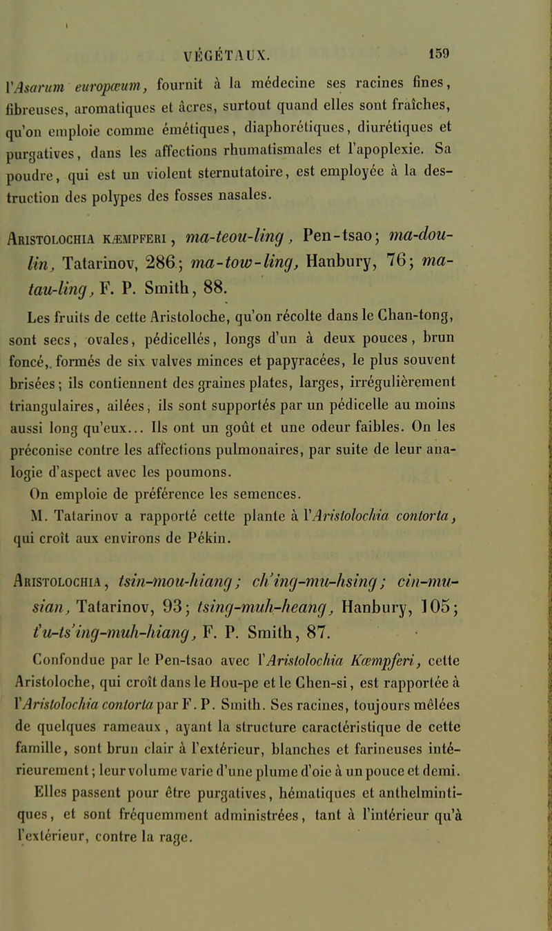 VAsarum europœim, fournit à la médecine ses racines fines, fibreuses, aromatiques et acres, surtout quand elles sont fraîches, qu'on emploie comme émétiques, diaphorcliques, diurétiques et purgatives, dans les affections rhumatismales et l'apoplexie. Sa poudre, qui est un violent sternutatoire, est employée à la des- truction des poljfpes des fosses nasales. Aristolochia K^MPFERi, ma-teou-Uifig, Pen-tsao; ma-dou- lin, Tatarinov, 286; ma-tow-ling, Hanbury, 76; ma- iaurling, F. P. Smith, 88. Les fruits de cette Aristoloche, qu'on récolte dans le Chan-tong, sont secs, ovales, pédicellés, longs d'un à deux pouces, brun foncé,, formés de six valves minces et papyracées, le plus souvent brisées ; ils contiennent des graines plates, larges, irrégulièrement triangulaires, ailées, ils sont supportés par un pédicelle au moins aussi long qu'eux... Ils ont un goût et une odeur faibles. On les préconise contre les affections pulmonaires, par suite de leur ana- logie d'aspect avec les poumons. On emploie de préférence les semences. M. Tatarinov a rapporté cette plante à VAristolochia contorta, qui croît aux environs de Pékin. Aristolochia, tsin-mou-hiang; ch'ing-mur-hsing; cin-mu-' Tatarinov, 93; tsing-muh-heang, Hanbury, 105; t'ur-ts'ing-muh-hiang, F. P. Smith, 87. Confondue par le Pen-tsao avec Y Aristolochia Kœmpferi, cette Aristoloche, qui croît dans le Hou-pe et le Chen-si, est rapportée à X Aristolochia contorta Y .V. Smith. Ses racines, toujours mêlées de quelques rameaux , ayant la structure caractéristique de cette famille, sont brun clair à l'extérieur, blanches et farineuses inté- rieurement ; leur volume varie d'une plume d'oie à un pouce et demi. Elles passent pour être purgatives, hématiques et anthelminti- ques, et sont fréquemment administrées, tant à l'intérieur qu'à l'exlérieur, contre la rage.