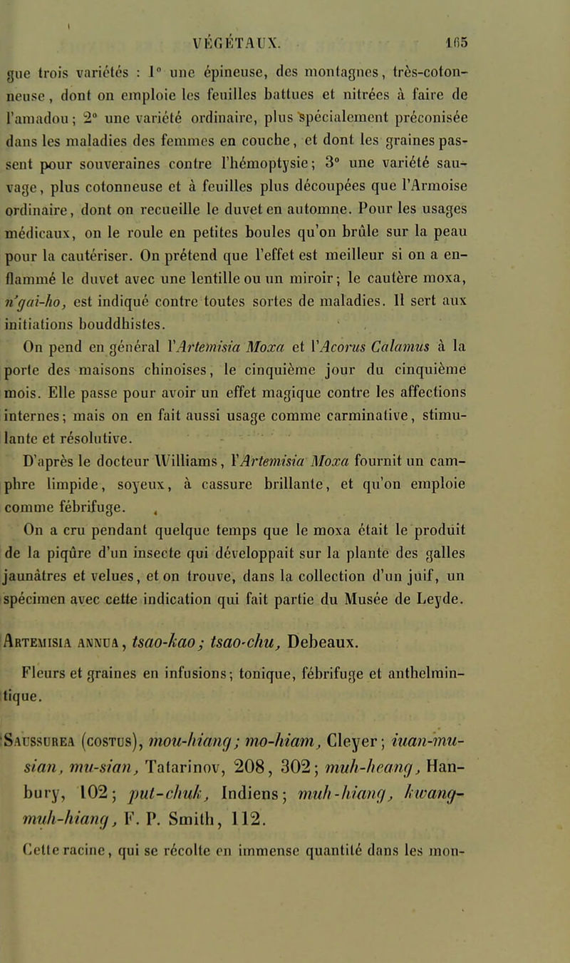 giic trois variétés : 1 une épineuse, des montagnes, très-coton- neuse , dont on emploie les feuilles battues et nitrées à faire de l'amadou; 2° une variété ordinaire, plus spécialement préconisée dans les maladies des femmes en couche, et dont les graines pas- sent pour souveraines contre l'hémoptysie; 3 une variété sau- vage, plus cotonneuse et à feuilles plus découpées que l'Armoise ordinaire, dont on recueille le duvet en automne. Pour les usages médicaux, on le roule en petites boules qu'on brûle sur la peau pour la cautériser. On prétend que l'effet est meilleur si on a en- flammé le duvet avec une lentille ou un miroir; le cautère moxa, n'gai-ho, est indiqué contre toutes sortes de maladies. 11 sert aux initiations bouddhistes. On pend en général YArtemisia Moxa et VAcorus Calamus à la porte des maisons chinoises, le cinquième jour du cinquième mois. Elle passe pour avoir un effet magique contre les affections internes ; mais on en fait aussi usage comme carminalive, stimu- lante et résolutive. D'après le docteur Williams, YArtemisia Moxa fournit un cam- phre limpide, soyeux, à cassure brillante, et qu'on emploie comme fébrifuge. , On a cru pendant quelque temps que le moxa était le produit de la piqûre d'un insecte qui développait sur la planté des galles jaunâtres et velues, et on trouve, dans la collection d'un juif, un spécimen avec cette indication qui fait partie du Musée de Leyde. Artemisia A\NDa, tsao-kao; tsao-chu, Debeaux. Fleurs et graines en infusions; tonique, fébrifuge et anthelrain- tique. Saussurea (costus), mou-liiang; mo-hiam, Cleyer; iuan-mu- sian, mit-smn, Tatarinov, 208, 302; muh-heang, Han- bury, 102; put-c/mk. Indiens; muh-liiang, kwang- myh-hiang, V. P. Smith, 112. Celte racine, qui se récolte on immense quantité dans les mon-