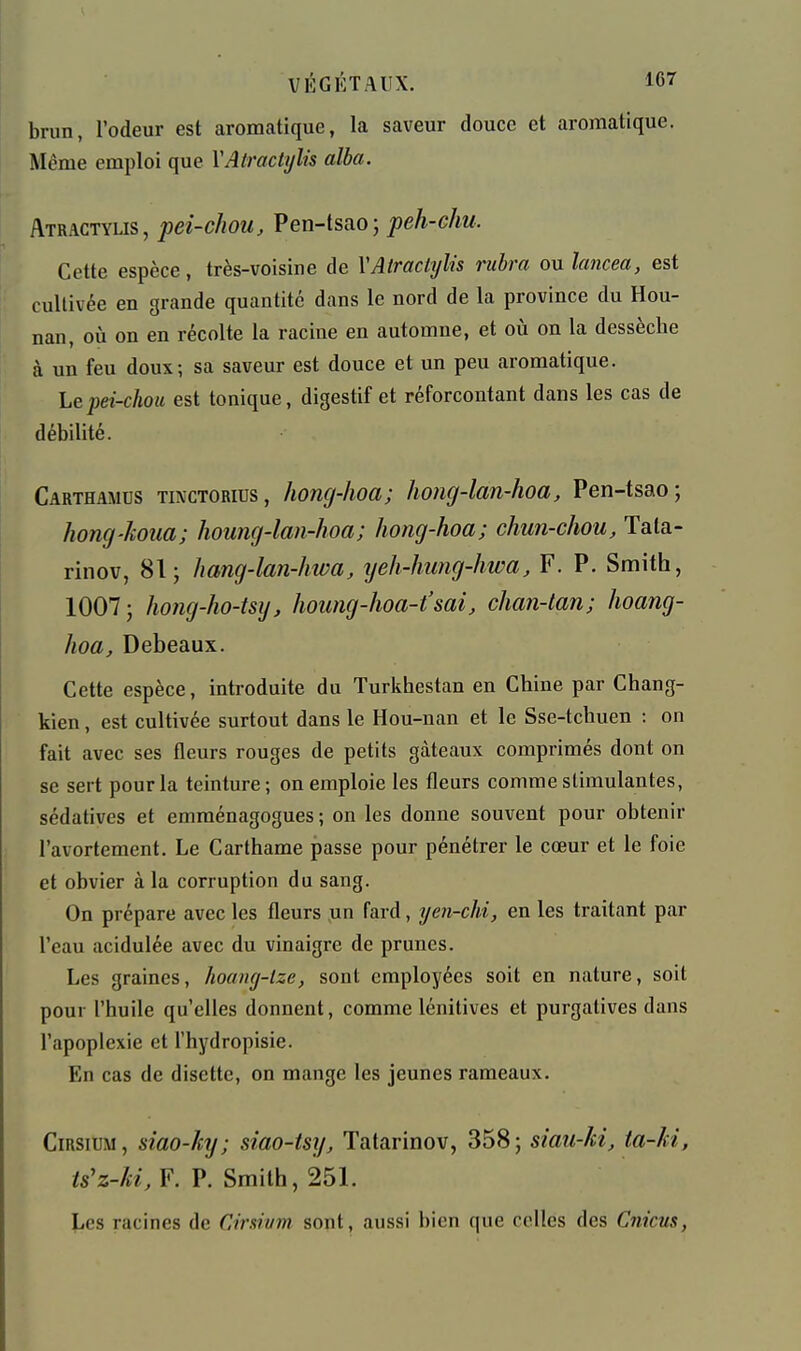 brun, l'odeur est aromatique, la saveur douce et aromatique. Même emploi que VAtractijlis alla. Atractylis, pei-chou, Pen-tsaoj peh-chu. Cette espèce, très-voisine de VAtractylis ruhra onlancea, est cultivée en grande quantité dans le nord de la province du Hou- nan, où on en récolte la racine en automne, et où on la dessèche à un feu doux; sa saveur est douce et un peu aromatique. Le pei-chou est tonique, digestif et réforcontant dans les cas de débilité. Carthamcs tinctorius, honcj-hoa; hong-lan-hoa, Pen-tsao; hong-koua; houng-lan-hoa; hong-hoa; chun-chou, Tata- rinov, 81 j hang-lan-hwa, yeh-hung-hwa, F. P. Smith, 1007 j hong-ho-tsij, hoimg-hoa-t'sai, chan-tan; hoang- hoa, Debeaux. Cette espèce, introduite du Turkhestan en Chine par Chang- kien, est cultivée surtout dans le Hou-nan et le Sse-tchuen : on fait avec ses fleurs rouges de petits gâteaux comprimés dont on se sert pour la teinture; on emploie les fleurs comme stimulantes, sédatives et emraénagogues ; on les donne souvent pour obtenir l'avortement. Le Carthame passe pour pénétrer le cœur et le foie et obvier à la corruption du sang. On prépare avec les fleurs un fard, yen-chi, en les traitant par l'eau acidulée avec du vinaigre de prunes. Les graines, hoang-lze, sont employées soit en nature, soit pour l'huile qu'elles donnent, comme lénitives et purgatives dans l'apoplexie et l'hydropisie. En cas de disette, on mange les jeunes rameaux. CiRSiUM, siao-ky; siao-tsy, Tatarinov, 358; siau-ki, ta-ki, <s'z-/«, F. P. Smith, 251. Les racines de Ciraivm sont, aussi bien que celles des Cnicus,