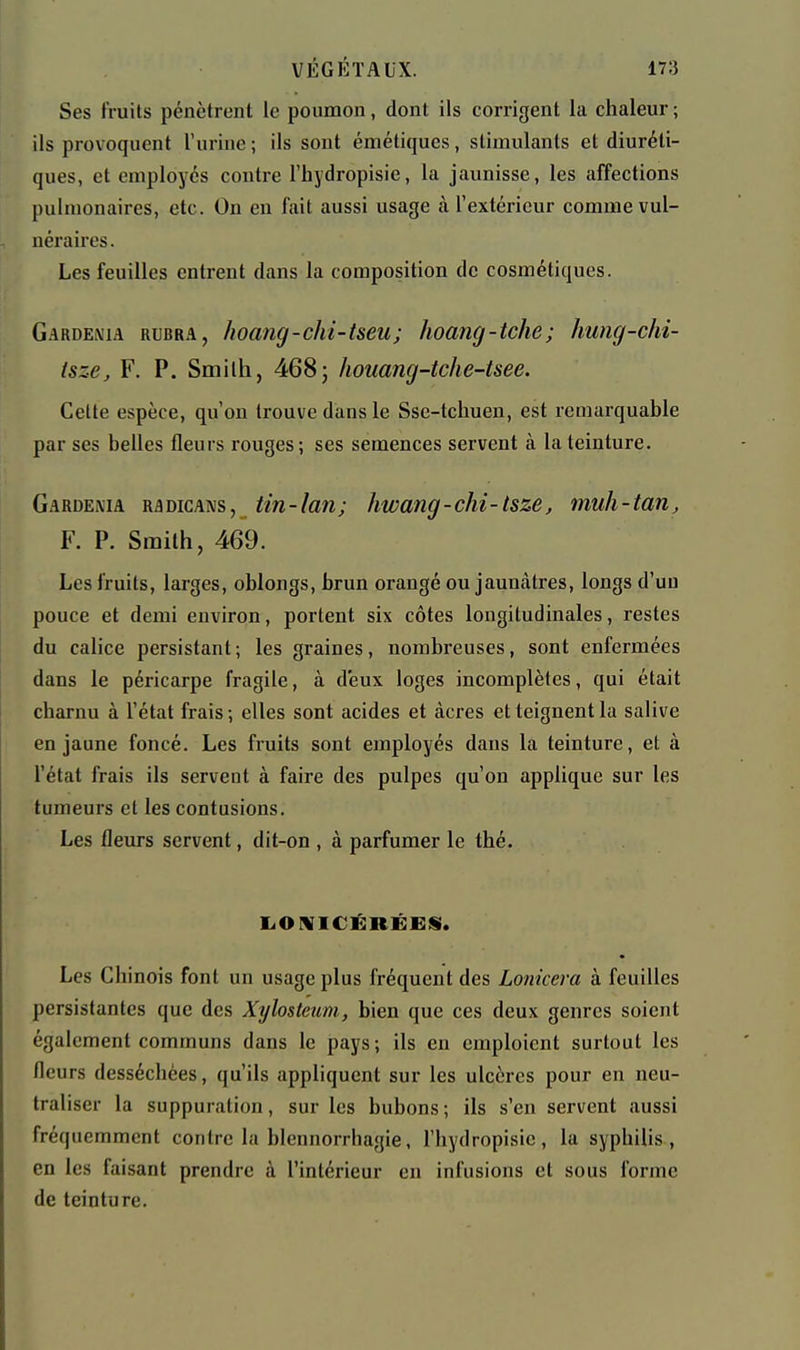 Ses fruits pénètrent le poumon, dont ils corrigent la chaleur ; ils provoquent l'urine ; ils sont émétiqucs, stimulants et diuréti- ques, et employés contre l'bydropisie, la jaunisse, les affections pulmonaires, etc. On en fait aussi usage à l'extérieur comme vul- néraires. Les feuilles entrent dans la composition de cosmétiques. Gardénia rubra, hoang-chi-tseu; hoancj-tche; hung-chi- tsze, F. P. Smith, 4685 houang-tche-tsee. Cette espèce, qu'on trouve dans le Sse-tchuen, est remarquable par ses belles fleurs rouges; ses semences servent à la teinture. Gardénia radicans, tin-lan; hwang-chi-lsze, muh-tan, F. P. Smith, 469. Les fruits, larges, oblongs, brun orangé ou jaunâtres, longs d'un pouce et demi environ, portent six côtes longitudinales, restes du calice persistant ; les graines, nombreuses, sont enfermées dans le péricarpe fragile, à deux loges incomplètes, qui était charnu à l'état frais; elles sont acides et àcres et teignent la salive en jaune foncé. Les fruits sont employés dans la teinture, et à l'état frais ils servent à faire des pulpes qu'on applique sur les tumeurs et les contusions. Les fleurs servent, dit-on , à parfumer le thé. LiOFUriCÉRÉESI. Les Chinois font un usage plus fréquent des Lonicera à feuilles persistantes que des Xylosteum, bien que ces deux genres soient également communs dans le pays; ils en emploient surtout les fleurs desséchées, qu'ils appliquent sur les ulcères pour en neu- traliser la suppuration, sur les bubons; ils s'en servent aussi fréquemment contre la blennorrhagie, l'hydropisic, la syphilis, en les faisant prendre à l'intérieur en infusions et sous forme de teinture.