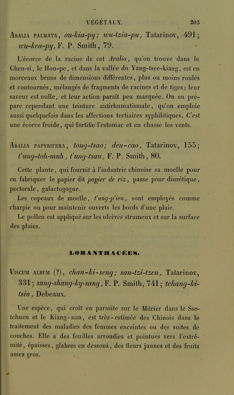 Araua palmata, ou-Iiia-pij; ivu-tzia-pUj Tatarinov, 491; ivu-kea-pijjY. P. Smith, 79. L'écorce de la racine de cet Aralia, qu'on trouve dans le Chen-si, le Hou-pe, et dans la vallée du Yang-tsee-kiang, est en morceaux bruns de dimensions différentes, plus ou moins roulés et contournés, mélangés de fragments de racines et de tiges ; leur saveur est nulle, et leur action paraît peu marquée. On en pré- pare cependant une teinture antirhumatismale, qu'on emploie aussi quelquefois dans les affections tertiaires syphihtiques. C'est une écorce froide, qui fortifie l'estomac et en chasse les vents. Aralia papyrifera, tong-tsao; den-cao, Tatarinov, 155; fung-toh-muh, t'uncj-tsau, F. P. Smith, 80. Cette plante, qui fournit à l'industrie chinoise sa moelle pour en fabriquer le papier àïi papier de riz, passe pour diurétique, pectorale, galactogogue. Les copeaux de moelle, t'ung-p'ien, sont employés comme charpie ou pour maintenir ouverts les bords d'une plaie. Le pollen est appliqué sur les ulcères strumeux et sur la surface des plaies. liOBAMTHitCÉES;. ViscuM ALBUM (?), chan-M-seng; san-tzi-tzen, Tatarinov, 331 ; sang-shang-ky-sang, F. P. Smith, 741 ; tchang-U- tsin, Debeaux, Une espèce, qui croît en parasite sur le Mûrier dans le Sse- tchuen et le Kiang-nan, est très-estimée des Chinois dans le traitement des maladies des femmes enceintes ou dqs suites de couches. Elle a des feuilles arrondies et pointues vers l'extré- mité, épaisses, glabres en dessous, des fleurs jaunes et des fruits assez gros.