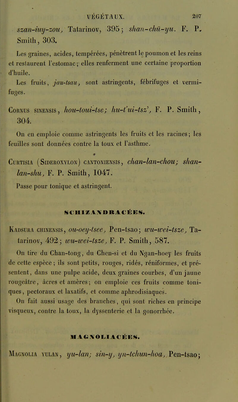 szan-iuij-zou, Tatarinov, 395 ; shan-chû-yu. F. P. Smith, 303. Les graines, acides, tempérées, pénètrent le poumon et les reins et restaurent l'estomac; elles renferment une certaine proportion d'huile. Les fruits, jau-tsau, sont astringents, fébrifuges et vermi- fuges. CoRA'us siNENsis, hou-touï-tse; hu-t'ui-tsz\ F. P. Smith, 304 On en emploie comme astringents les fruits et les racines ; les feuilles sont données contre la toux et l'asthme. CiRTisiA (Sideroxylon) CANTONIENSIS, c/iati-lan-chou; shan- lan-shu, F. P. Smith, 1047. Passe pour tonique et astringent. jSCUIZAMDRACÉEfS. Kadsura chinensis, ou-oey-isee, Pen-tsao; wu-tvei-tsze, Ta- tarinov, 492 j wu-wei-tsze, F. P. Smith, 587. On tire du Chan-tong, du Chen-si et du Ngan-hoey les fruits de cette espèce ; ils sont petits, rouges, ridés, réniformes, et pré- sentent, dans une pulpe acide, deux graines courbes, d'un jaune rougcàtre, acres et araères ; on emploie ces fruits comme toni- ques, pectoraux et laxatifs, et comme aphrodisiaques. On fait aussi usage des branches, qui sont riches en principe visqueux, contre la toux, la dyssenterie et la gonorrhée. SIACii^Ol<IACÉc:$S. Magnolia yulan, yu-lan; sin-y, yn-tchun-hoa, Ven-lsao-f