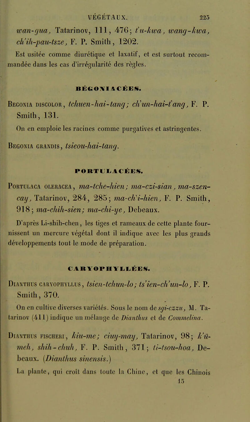 wan-cjua, Tatarinov, 111, 476 5 (u-kwa, wang-kwa, ch'ih-pau-tsze, F. P. Smilh, 1202. Est usitée comme diurétique et laxatif, et est surtout recom- mandée dans les cas d'irrégularité des règles. BÉGOIVI.'&CÉEiS. Bégonia discolor, tchuen-hai-tang; diun-hai-{ang, F. P. Smitb, 131. On en emploie les racines comme purgatives et astringentes. Bégonia grandis, tsieou-hai-tang. PORTUIiACÉES. PoRTULACA OLERACEA, ma-tclie-hieii ; ma-czi-sian ma-szen- caij, Tatarinov, 284, 285; ma-cliH-hien, F. P. Smith, 918; ma-chih-sien; ma-chi-ye, Debeaux. D'après Li-shih-chen, les tiges et rameaux de cette plante four- nissent un mercure végétal dont il indique avec les plus grands développements tout le mode de préparation. CARYOPUYIiliÉES». DiAXTHUs CARYOPHYLLus, tsieii-tchun-lo; tsien-ch'un-lo, F. P. Smilh, 370. On en cultive diverses variétés. Sous le nom de sgi-czzu, M. Ta- tarinov (411) indique un mélange de Dianllius et de Commelina. DiAXTHUs FiscHERi, Mu-me; ciuy-mmj, Tatarinov, 98; k'û- meh, shih-chuh, F. P. Smilh, 371; ti-lsou-hoa. De- beaux. [Dianllius sinemis.) La plante, qui croît dans toute la Chine, et que les Chinois 15