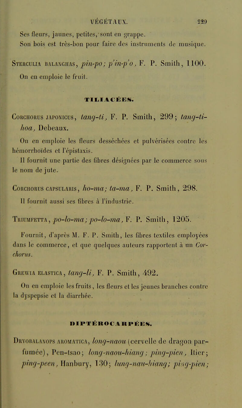 Ses fleurs, jaunes, petites,sont en grappe. Son bois est très-bon pour faire des instruments de musique. Stercuua balanghas, pin-po; p'in-p'o, F. P. Smith, 1100. On en emploie le fruit. TIIilACÉEiS. CoRCHORus jAPONicus, tang-U, F. P. Smilh, 299; tang-ti- hoa, Debeaux. On en emploie les fleurs desséchées et pulvérisées contre les hémorrhoïdes et l'épistaxis. Il fournit une partie des Gbres désignées par le commerce sous le nom de jute. CoRCHORus cAPSDLARis, lio-ma; ta-ma, F. P. Smith, 298. Il fournit aussi ses Gbres à l'industrie. Triumfetta, po-/o-m«; j-JO-Zo-ma^ F, P. Smilh, 1205. Fournit, d'après M. F. P. Smith, les fibres textiles employées dans le commerce, et que quelques auteurs rapportent à un Cor- chorus. Grewia ELASTicA, tang-U, F. P. Smith, 492. On en emploie les fruits, les fleurs et les jeunes branches contre la dyspepsie et la diarrhée. niPTËROCARPÉKS. Dryobala\ops aromatica, long-naou (cervelle de dragon par- fumée), Pen-tsao; long-naou-hîang ; ping-pien, Hier; ping-peen, Hanbury, 130; lung-nau-hinng; ping-pien;