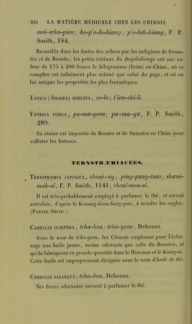 moi-ivha-pien; ho-p'o-lo-hianr/, p'o-lult-hiang, F. P, Smith, 184 Recueillis dans les fentes des arbres par les indigènes de Suma- tra et de Bornéo, les petits cristaux du Dryohalanops ont une va- leur de 175 à 200 francs le kilogramme (Itier) en Chine, où ce camphre est infiniment plus estimé que celui du pays, et oij on lui assigne les propriétés les plus fantastiques. Vatica (Sïïorea) robusta, so-lo; t'ien-shi-li. Vateria indica, pa-ma-yeou; pa-ma-yû, F. P. Smith, 289. Sa résine est importée de Bornéo et de Sumatra en Chine pour calfater les bateaux. TERMSTR^MIACÉES. Ternstr/emia japonica, choui-ny; ping-pang-tsao; shwui- muh-si, F. P. Smith, 1141; choui-mou-si. Il est très-probablement employé à parfumer le thé, et servait autrefois, d'après le Kouang-kiun-fuug-pou, à teindre les ongles. (Porter Smith.) Camellia oleifera, tcha-hoa; tclia-yeou, Debeaux. Sous le nom de tcha-yeou, les Chinois emploient pour l'éclai- rage une huile jaune, moins odorante que celle du Bmssica, et qu'ils fabriquent en grande quantité dans le Hou-nan et le Kiang-si. Celle huile est improprement désignée sous le nom à'/iuilc de f/ié. Camellia sasanqiia, /c/m-//o«, Debeaux. Ses fleurs odorantes servent à parfumer le thé.