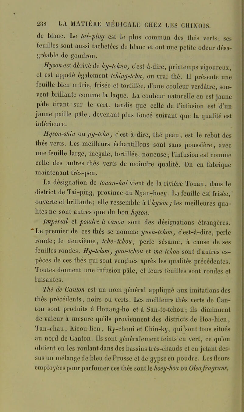 de blanc. Le tai-pinrj est le plus commun des thés vcrLs; ses feuilles sont aussi tachetées de blanc et ont une petite odeur désa- gréable de goudron. Hijson est dérivé de hy-lckm, c'est-à-dire, printemps vigoureux, et est appelé également tching-icha, ou vrai thé. Il présente une feuille bien mûrie, frisée et tortillée, d'une couleur verdàtre, sou- vent brillante comme la laque. La couleur naturelle en est jaune paie tirant sur le vert, tandis que celle de l'infusion est d'un jaune paille pâle, devenant plus foncé suivant que la qualité est inférieure. Hyson-sMn ou inj-tcha, c'est-à-dire, thé peau, est le rebut des thés verts. Les meilleurs échantillons sont sans poussière, avec une feuille large, inégale, tortillée, noueuse; l'infusion est comme celle des autres thés verts de moindre qualité. On en fabrique maintenant très-peu. La désignation de touan-kai vient de la rivière Touan, dans le district de Tai-ping, province duNgan-hoey. La feuille est frisée, ouverte et brillante; elle ressemble à Vhyson; les meilleures qua- lités ne sont autres que du bon hyson. Impéiial et poudre à canon sont des désignations étrangères. Le premier de ces thés se nomme yiien-tchou, c'est-à-dire, perle ronde; le deuxième, tche-tcJiou, perle sésame, à cause de ses feuilles rondes. Hy-tchou, pao-tchou et ma-lchou sont d'autres es- pèces de ces thés qui sont vendues après les qualités précédentes. Toutes donnent une infusion pàle, et leurs feuilles sont rondes et luisantes. Thé de Canton est un nom général appliqué aux imitations des thés précédents, noirs ou verts. Les meilleurs thés verts de Can- ton sont produits à Houang-ho et à San-lo-tchou ; ils diminuent de valeur à mesure qu'ils proviennent des districts de Hoa-hien, Tan-chau , Kicou-lien , Ky-choui et Chin-ky, qui^sont tous situés au nord de Canton. Ils sont généralement teints en vert, ce qu'on obtient en les roulant dans des bassins très-chauds et en jetant des- sus un mélange de bleu de Prusse et de gypse en poudre. Les fleurs employées pour parfumer ces thés sont le hoey-hoa ou Oleafragrans,