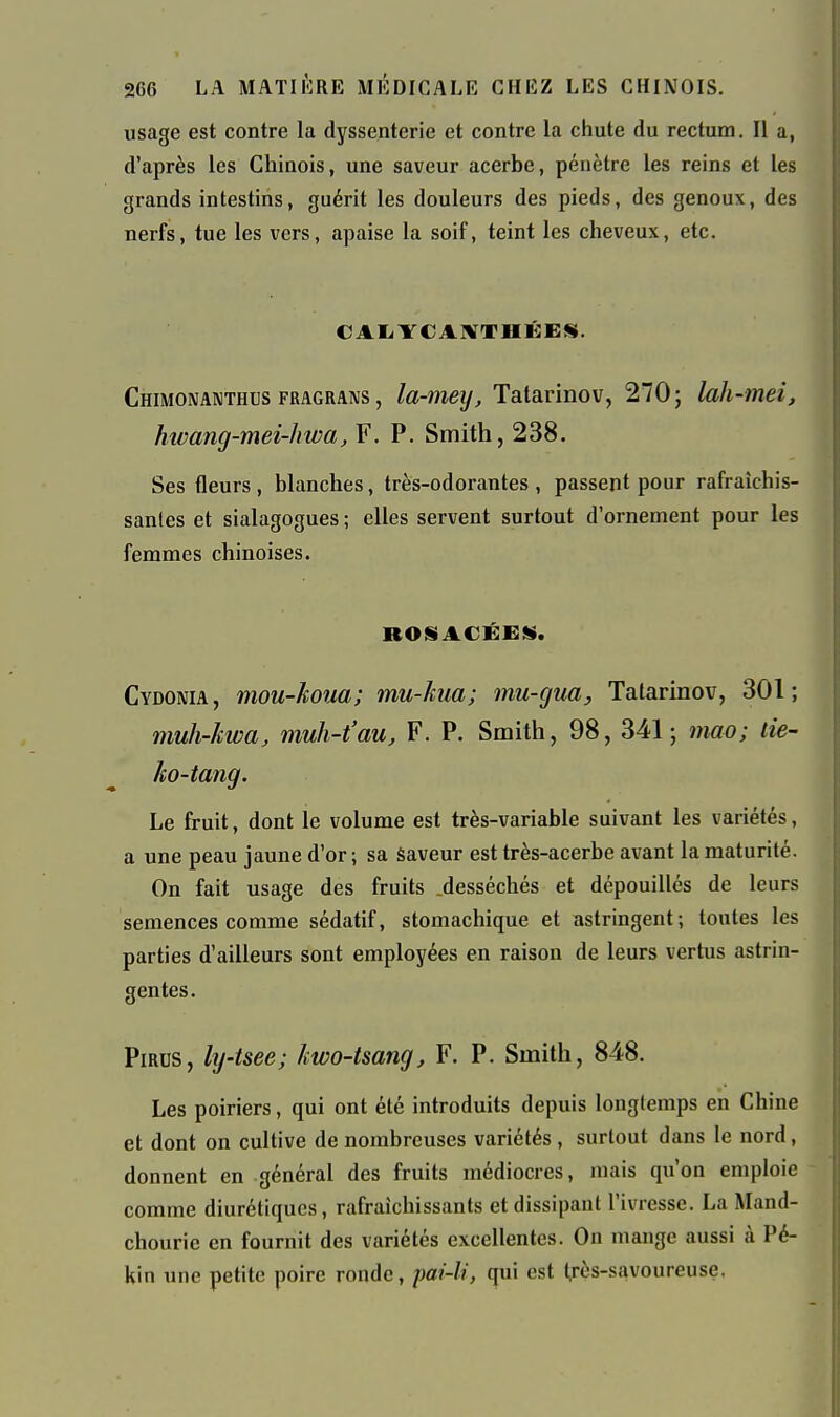 usage est contre la dyssenterie et contre la chute du rectum. Il a, d'après les Chinois, une saveur acerbe, pénètre les reins et les grands intestins, guérit les douleurs des pieds, des genoux, des nerfs, tue les vers, apaise la soif, teint les cheveux, etc. CAIiYCAlVTHÉES. Chimonanthus FRAGRANS, la-meij, Talurmov, 270; lah-mei, hwang-mei-hwa, F. P. Smith, 238. Ses fleurs , blanches, très-odorantes , passent pour rafraîchis- santes et sialagogues ; elles servent surtout d'ornement pour les femmes chinoises. ROSACÉE!». Cydonia, mou-koua; mu-kua; mu-gua, Tatarinov, 301; muh-kwa, muh-t'au, F. P. Smith, 98, 341; mao; lie- ko-tang. Le fruit, dont le volume est très-variable suivant les variétés, a une peau jaune d'or ; sa Saveur est très-acerbe avant la maturité. On fait usage des fruits .desséchés et dépouillés de leurs semences comme sédatif, stomachique et astringent; tontes les parties d'ailleurs sont employées en raison de leurs vertus astrin- gentes. PiRDS, ly-tsee; kwo-tsang, F. P. Smith, 848. Les poiriers, qui ont été introduits depuis longtemps en Chine et dont on cultive de nombreuses variétés, surtout dans le nord, donnent en général des fruits médiocres, mais qu'on emploie comme diurétiques, rafraîchissants et dissipant l'ivresse. La Mand- chourie en fournit des variétés excellentes. On mange aussi à Pé- kin une petite poire ronde, pai-li, qui est très-savoureuse.