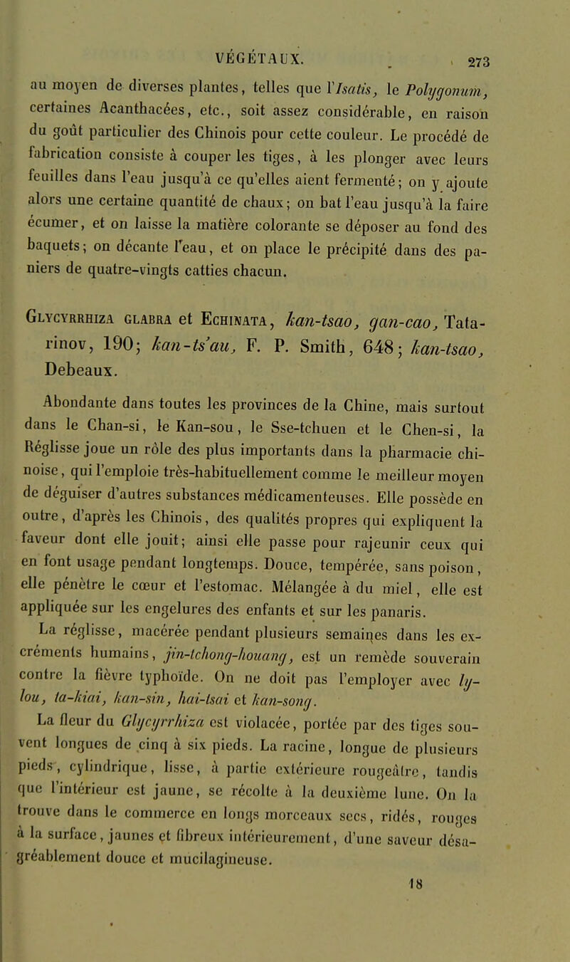 au moyen de diverses plantes, telles que VIsatis, le Polygonum, certaines Acanthacées, etc., soit assez considérable, en raison du goût particulier des Chinois pour cette couleur. Le procédé de fabrication consiste à couper les tiges, à les plonger avec leurs feuilles dans l'eau jusqu'à ce qu'elles aient fermenté; on y ajoute alors une certaine quantité de chaux; on bat l'eau jusqu'à la faire écumer, et on laisse la matière colorante se déposer au fond des baquets ; on décante Teau, et on place le précipité dans des pa- niers de quatre-vingts catties chacun. Glycyrrhiza glabra et Echinata, kan-tsao, gan-cao, Tata- rinov, 190; kan-tsau, F. P. Smith, 648; han-tmo, Debeaux. Abondante dans toutes les provinces de la Chine, mais surtout dans le Chan-si, le Kan-sou, le Sse-tchuen et le Cben-si, la Réglisse joue un rôle des plus importants dans la pharmacie chi- noise, qui l'emploie très-habituellement comme le meilleur moyen de déguiser d'autres substances médicamenteuses. Elle possède en outre, d'après les Chinois, des qualités propres qui expliquent la faveur dont elle jouit; ainsi elle passe pour rajeunir ceux qui en font usage pendant longtemps. Douce, tempérée, sans poison, elle pénètre le cœur et l'estomac. Mélangée à du miel, elle est appliquée sur les engelures des enfants et sur les panaris. La réglisse, macérée pendant plusieurs semaines dans les ex- créments humains, jin-lchong-houamj, est un remède souverain contre la fièvre typhoïde. On ne doit pas l'employer avec ly- lou, ta-liiai, kan-sin, hai-lsai et kan-song. La fleur du Glycyrrhiza est violacée, portée par des tiges sou- vent longues de cinq à six pieds. La racine, longue de plusieurs pieds , cylindrique, li.sse, à partie extérieure rougcàlrc, tandis que l'intérieur est jaune, se récolle à la deuxième lune. On la trouve dans le commerce en longs morceaux secs, ridés, rouges à la surface, jaunes et fibreux intérieurement, d'une saveur désa- gréablement douce et mucilagineuse. 18