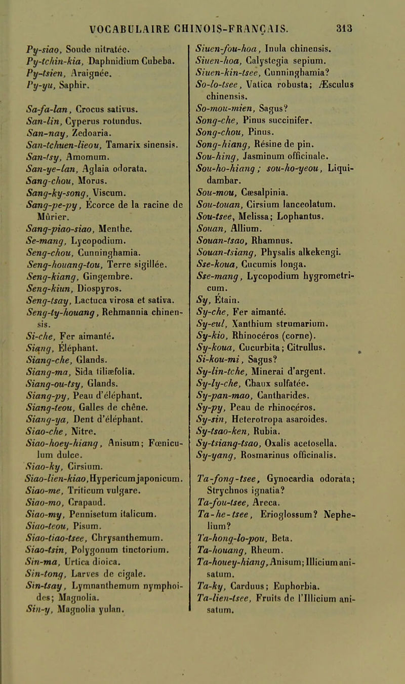 Py-siao, Soude nitratée. Py-tchin-kia, Daphnidium Cubeba. Py-tsien, Araignée. Py-yu, Saphir. Sa-fa-lan, Crocus sativus. San-lin, Cyperus rotundus. San-nay, Zedoaria. San-tchuen-lieou, Tamarix sinensis. San-tsy, Amomum. San-ye-lan, Aglaia odorata. Sang-chou, Morus. Sang-ky-song, Viscum. Sang-pe-py, Ecorce de la racine de Mûrier. Sang-piao-siao, Menthe. Se-moTig, Lycopodium. Seng-chou, Cunninghamia. Seng-houang-tou, Terre sigillée. Seng-kiang, Gingembre. Seng-kiun, Diospyros. Seng-tsay, Lactuca virosa et sativa. Seng-ty-houang, Rehmannia chinen- sis. Si-che, Fer aimanté. Siang, Éléphant. Siang-che, Glands. Siang-ma, Sida lilisefolia. Siang-ou-tsy, Glands. Siang-py, Peau d'éléphant. Siang-teou, Galles de chêne. Siang-ya, Dent d'éléphant. Siao-che, Nitre. Siao-hoey-hiang, flnisum; Fœnicu- lum dulce. Siao-ky, Cirsium. 52'ao-//e«-A2ao,Hypericumjaponicum. Siao-me, Triticum vulgare. Siao-mo, Crapaud. Siao-my, Pennisetum italicum. Siao-teou, Pisum. Siao-tiao-tsee, Chrysanthemum. Siao-tsin, Polygonum tinctorium. Sin-ma, Urtica dioica, Sin-tong, Larves de cigale. Sin-tsay, Lymnanthemum nymphoi- des; Magnolia. Sin-y, Magnolia yulan. Siuen-fou-hoa, Inula chinensis. Siuen-hoa, Galystegia sepium. Siuen-kin-tsee, Cunninghamia? So-lo-tsee, Vatica robusta; yîlsculus chinensis. 50- tnoii-mien, Sagus? Song-che, Pinus succinifer. Song-chou, Pinus. Song-hiang, Résine de pin. Sou-hing, Jasminum officinale. Sou-ho-hiang ; sou-ho^eou, Liqui- dambar. Sou-mou, Cœsalpinia. Sou-touan, Cirsium lanceolatum. Sou-tsee, Melissa; Lophantus. Souan, Allium. Souan-tsao, Rhamnus. Souan-tsiang, Physalis alkekengi. Sse-koua, Cucumis longa. Sse-mang, Lycopodium hygrometri- cum. Sy, Etain. Sy-che, Fer aimanté. Sy-eul, Xanthium strumarium. Sy-kio, Rhinocéros (corne). Sy-koua, Cucurbita; Citrullus. 51- kou-mi, Sagus? Sy-lin-tche, Minerai d'argent. Sy-ly-che, Chaux sulfatée. Sy-pan-mao, Cantharides. Sy-py, Peau de rhinocéros. Sy-sin, Heterotropa asaroides. Sy-tsao-ken, Rubia. Sy-tsiang-tsao, Oxalis acetosella. Sy-yang, Rosmarinus officinalis. Ta-fong-tsee, Gynocardia odorata; Strychnos ignatia? Ta-fou-tsee, Areca. Ta-he-tsee, Erioglossum? Nephe- lium? Ta-hong-lo-pou, Beta. Ta-houang, Rheum. ra-AoMcy-A/a/jj/, Anisum;IIliciumani- satum. Ta-ky, Carduus; Euphorbia. Ta-lien-tsee, Fruits de l'Illicium ani- satiim.