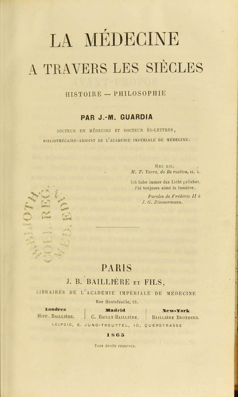 A TRAVERS LES SIÈCLES HISTOIRE — PHILOSOPHIE PAR J.-M. GUARDIA DOCTEDR EN MÉDECINE ET DOCTEUR ÈS-LETTRES, BIBLIOTHÉCAIRE-ADJOI.M DE L'ACADÉMIE IMPÉRIALE DE MÉDECINE. Hjc uic. M. T. Varro, de Be rustica, ii, 4. Ich habe immer das Licht geliebet. J'ai toujours aimé la lumière. jJ!^ V»^ I' 1 Paroles de Frédéric 11 à J. G. Zimmermann. PARIS J. B. BAILLrÉRE et FILS, LIBRAIRES DE L'aCADÉMIE IMPÉRIALE DE MÉDECINE Rue Haulefeuille, 19. Ix>ndre8 i Madrid | Nefv-Tork HiM'. BaILLIÈRE. I C. BaiLLY-BaILLIÈRE. I BAILLIÈRE BnOTUERS. LEIPZIG, E. J U N G-TBEUTTE L, lO, QUERSTRASSE 1 8G5 Tous droits réserves.