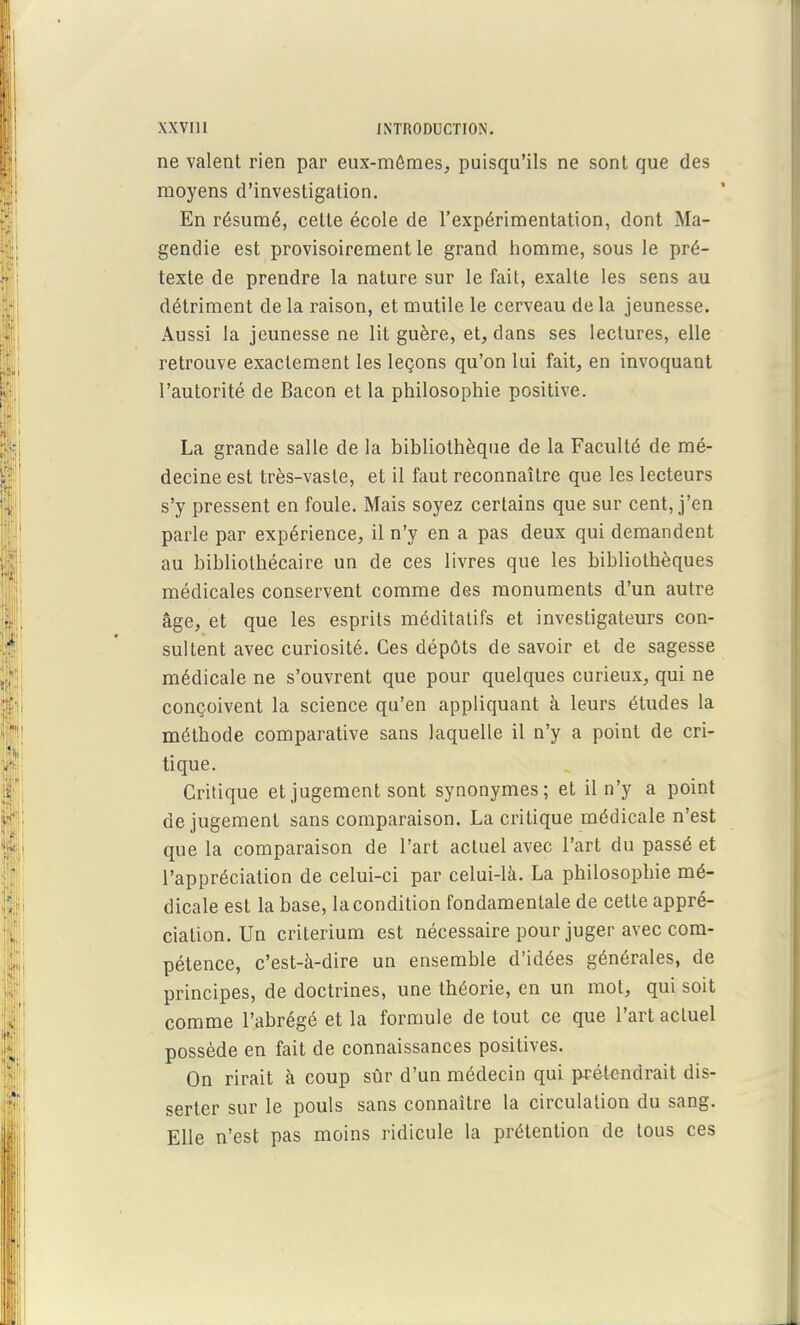 ne valent rien par eux-mêmes, puisqu'ils ne sont que des moyens d'investigation. En résumé, celte école de l'expérimentation, dont Ma- gendie est provisoirement le grand homme, sous le pré- texte de prendre la nature sur le fait, exalte les sens au détriment de la raison, et mutile le cerveau de la jeunesse. Aussi la jeunesse ne lit guère, et, dans ses lectures, elle retrouve exactement les leçons qu'on lui fait, en invoquant l'autorité de Bacon et la philosophie positive. La grande salle de la bibliothèque de la Faculté de mé- decine est très-vaste, et il faut reconnaître que les lecteurs s'y pressent en foule. Mais soyez certains que sur cent, j'en parle par expérience, il n'y en a pas deux qui demandent au bibliothécaire un de ces livres que les bibliothèques médicales conservent comme des aïonuments d'un autre âge, et que les esprits méditatifs et investigateurs con- sultent avec curiosité. Ces dépôts de savoir et de sagesse médicale ne s'ouvrent que pour quelques curieux, qui ne conçoivent la science qu'en appliquant à leurs études la méthode comparative sans laquelle il n'y a point de cri- tique. Critique et jugement sont synonymes; et il n'y a point de jugement sans comparaison. La critique médicale n'est que la comparaison de l'art actuel avec l'art du passé et l'appréciation de celui-ci par celui-là. La philosophie mé- dicale est la base, la condition fondamentale de cette appré- ciation. Un critérium est nécessaire pour juger avec com- pétence, c'est-à-dire un ensemble d'idées générales, de principes, de doctrines, une théorie, en un mot, qui soit comme l'abrégé et la formule de tout ce que l'art actuel possède en fait de connaissances positives. On rirait à coup sûr d'un médecin qui ^étendrait dis- serter sur le pouls sans connaître la circulation du sang. Elle n'est pas moins ridicule la prétention de tous ces