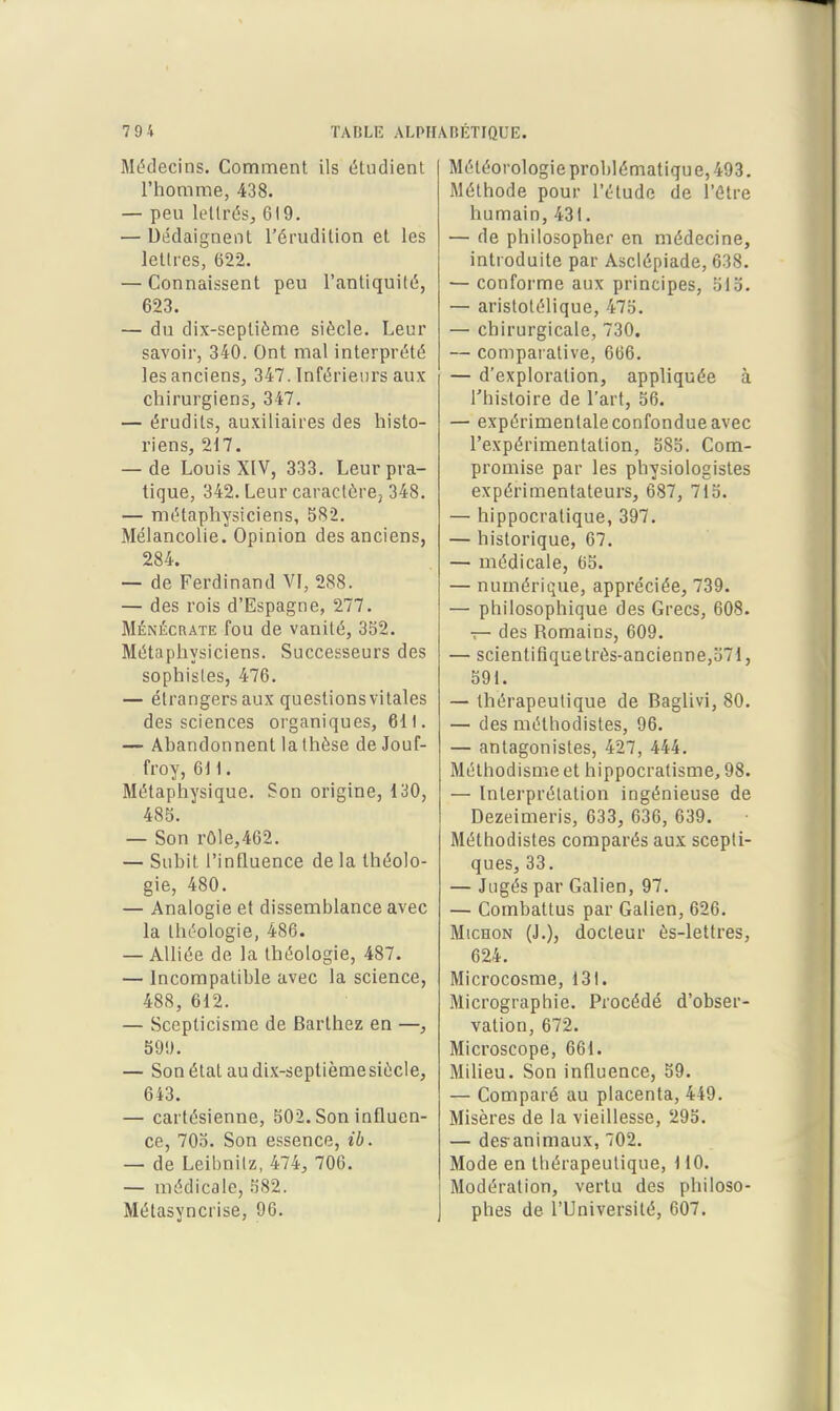 Médecins. Comment ils étudient l'homme, 438. — peu lettrés, 619. — DMaignent l'érudition et les lettres, 622. — Connaissent peu l'antiquité, 623. — du dix-septième siècle. Leur savoir, 340. Ont mal interprété les anciens, 347. Inférieui's aux chirurgiens, 347. — érudits, auxiliaires des histo- riens, 217. — de Louis XIV, 333. Leur pra- tique, 342. Leur caractère, 348. — métaphysiciens, 582. Mélancolie. Opinion des anciens, 284. — de Ferdinand VI, 288. — des rois d'Espagne, 277. MÉNÉCRATE fou de vanité, 352. Métaphysiciens. Successeurs des sophistes, 476. — étrangers aux questions vitales des sciences organiques, 611. — Abandonnent la thèse de Jouf- froy, 6H. Métaphysique. Son origine, 130, 485. — Son rôle,462. — Subit l'influence de la théolo- gie, 480. — Analogie et dissemblance avec la théologie, 486. — Alliée de la théologie, 487. — Incompatible avec la science, 488, 612. — Scepticisme de Barthez en —, 50!). — Son état audix-seplièmesiècle, 643. — cartésienne, 502. Son influen- ce, 705. Son essence, ib. — de Leibnilz, 474, 706. — médicale, 582. Métasyncrise, 96. Météorologie problématique, 493. Méthode pour l'étude de l'être humain, 431. — de philosopher en médecine, introduite par Asclépiade, 638. — conforme aux principes, 515. — aristotélique, 475. — chirurgicale, 730. — compaialive, 666. — d'exploration, appliquée à l'histoire de l'art, 56. — expérimentale confondue avec l'expérimentation, 585. Com- promise par les physiologistes expérimentateurs, 687, 715. — hippocratique, 397. — historique, 67. — médicale, 65. — numérique, appréciée, 739. — philosophique des Grecs, 608. T- des Romains, 609. — scientifîquetrès-ancienne,571, 591. — thérapeutique de Baglivi, 80. — des méthodistes, 96. — antagonistes, 427, 444. Méthodisme et hippocralisme, 98. — Interprétation ingénieuse de Dezeimeris, 633, 636, 639. Méthodistes comparés aux scepti- ques, 33. — Jugés par Galien, 97. — Combattus par Galien, 626. MicHON (J.), docteur ès-lettres, 624. Microcosme, 131. Micrographie. Procédé d'obser- vation, 672. Microscope, 661. Milieu. Son influence, 59. — Comparé au placenta, 449. Misères de la vieillesse, 295. — des^animaux, 702. Mode en thérapeutique, 110. Modération, vertu des philoso- phes de l'Université, 607.