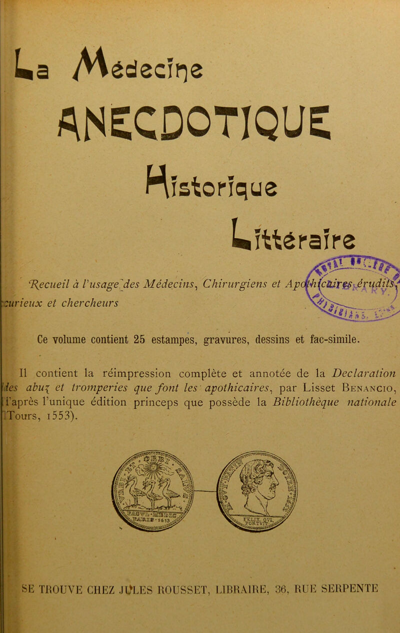 La A^^decii^e AI^ECDOTIQUE nistorique Litt^rafre 'T{ecueil a Vusagejdes Medecins^ 'Chirurgiens et Apdj^4i^cUir^\£vud^ surieux et chercheurs Ce volume contient 25 estampes, gravures, dessins et fac-simile. II contient la reimpression complete et annotee de la Declaration des abu{ et tromperies que font les apothicaires^ par Lisset Benancio, i’apres I’unique edition princeps que possede la Bibliotheque nationale 'Tours, i553). i SE TROUVE CHEZ JOLES ROUSSET, LIRRAIRE, 36, RUE SERPENTE
