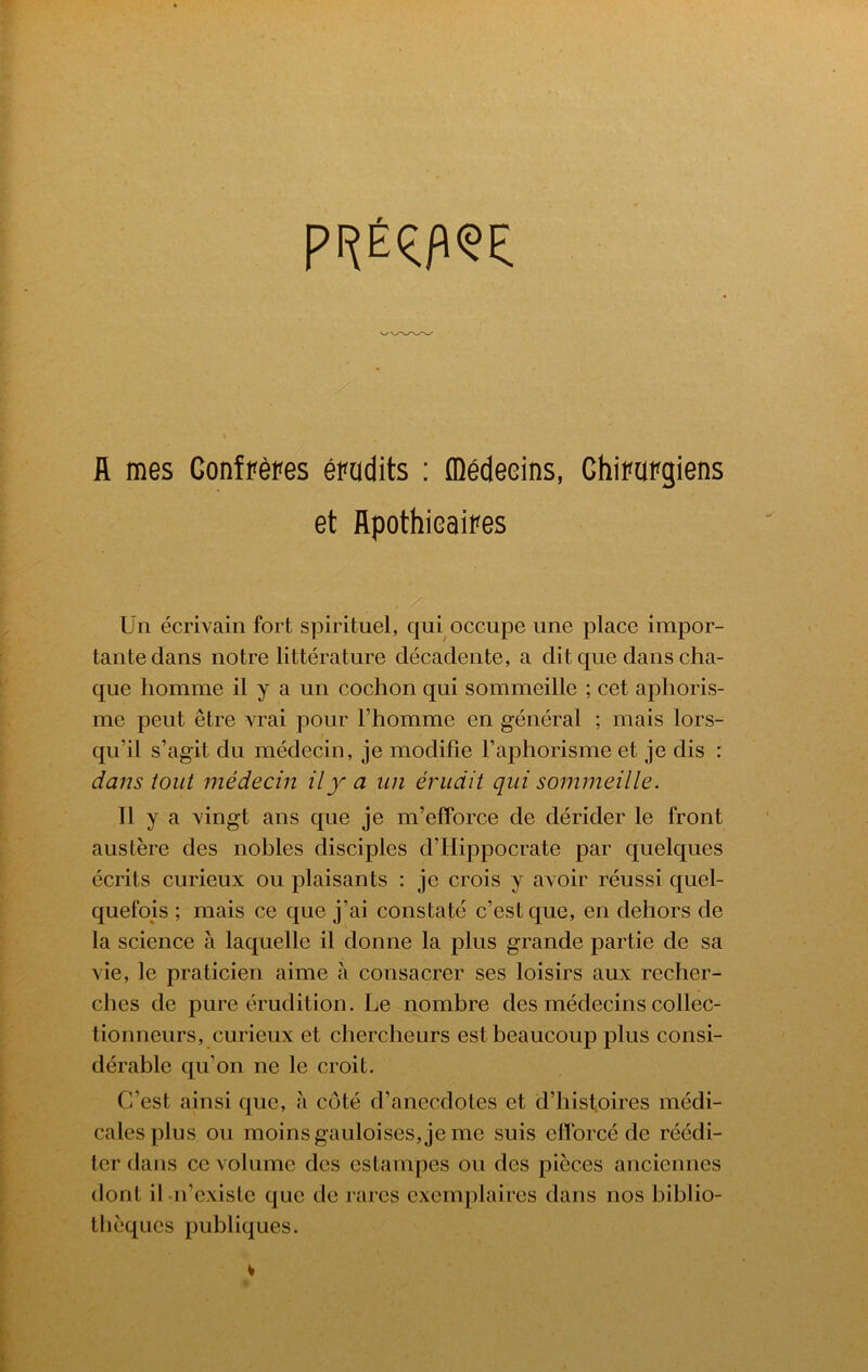 fl mes Gonfp^pes epudits: fll6deeins, Ghipopgiens et flpothieaipes Un ecrivain fort spirituel, qui occupe une place impor- tantedans notre litterature decadente, a dit que dans cha- que homme il y a un cochon qui sommeille ; cet aphoris- me pent etre vrai pour Fhomme en general ; mais lors- qu’il s’agit du medecin, je modifie Faphorisme et je dis : dans tout medecin ily a un erudit qui sommeille. 11 y a \ingt ans que je m’efforce de derider le front austere des nobles disciples d’FIippocrate par quelques ecrits curieux on plaisants : je crois y avoir reussi quel- quefois ; mais ce que j’ai constate c’estque, en dehors de la science a laquelle il donne la plus grande partie de sa vie, le praticien aime a consacrer ses loisirs aux recher- ches de pure erudition. Le nombre des medecins collec- tionneurs, curieux et chercheurs estbeaucoup plus consi- derable qu’on ne le croit. C’est ainsi que, a cote d’anecdotes et d’histoires medi- calesplus ou moinsgauloises,je me suis elTorce de reedi- ler dans ce volume des estampes ou des pieces anciennes dont il ii’existe que de rares exemplaires dans nos biblio- tlieques publiques.
