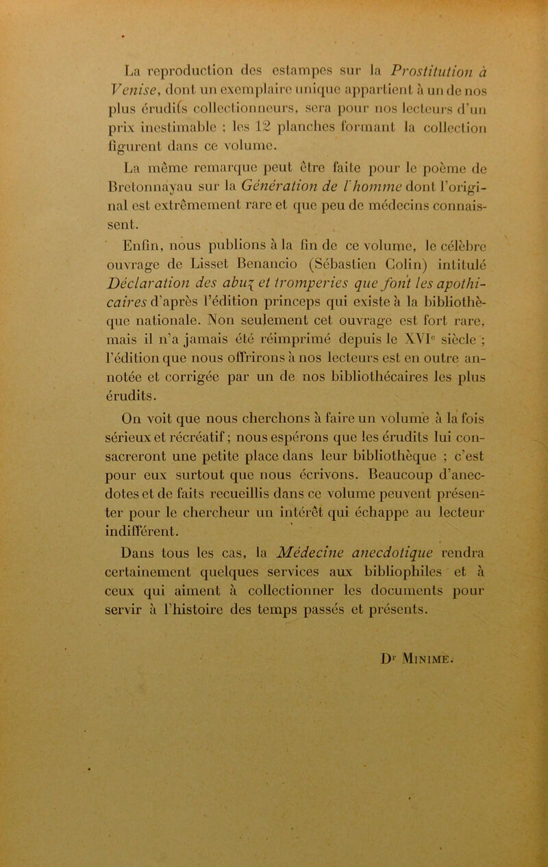 La reproduction dcs cstampes sur la Prostitution a Venise, dont iin cxemplaire imlcpie apparlieiit a un de nos plus erudi^s collcclionneurs, sera pour nos lecLeurs d’uii prix inestimable ; les 12 planches lormant la collection fig'urent dans ce volume. La meme remarque peut etre faite pour le poeme de Bretonnayau sur la Generation de I'homme dont I’origi- nal cst extremement rare et que peu de medecins connais- sent. Enfm, nous publionsala fm de ce volume, le celebrc ouvrage de Lisset Benancio (Sebastien Colin) intitule Declaration des ahu\ et tromperies que font les apothi- caires d’apres I’edition princeps qui existe a la bibliothe- que nationale. Non seulement cet ouvrage est fort rare, mais il n’a jamais ete reimprime depuis le XVB siecle ; FMition que nous offrirons a nos lecteurs est en outre an- notee et corrigee par un de nos bibliothecaires les plus erudits. On voit que nous cherclions a faire un volume a la fois serieux et recreatif; nous esperons que les erudits lui con- sacreront une petite place dans leur bibliotlieque ; c’est pour eux surtout que nous ecrivons. Beaucoup d’anec- dotes et de fails recueillis dans ce volume peuvent presen- ter pour le chercheur un interet qui echappe au lecteur indifferent. Dans tons les cas, la Medecine anecdotique rendra certainement quelques services aux bibliophiles et a ceux qui aiment a collectionner les documents pour servir a Thistoire des temps passes et presents. Minime.
