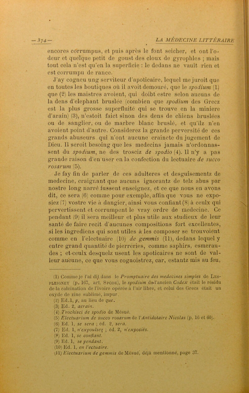 encores edrrumpus, et puis apres Ic font seicher, et ont I’o- deur et quelque petit de gonst des cloux de g^yropldes ; mais tout cela n’est qu’en la superficie : le dedans ne vault rien et est corrumpu de ranee. J’ay cogneu ung serviteur d’apoticaire, lequel me juroit que en toutes les boutiques oii il avoit deinoure, que le spodium (1) que (2) les maistres avoient, qui doibt estre selon aucuns de la dens d’elephant bruslee (combien que spodium des Grecz est la plus grosse superfluite qui se trouve en la miniere d’arain) (3), n’estoit faict sinon des dens de cbiens bruslees ou de sanglier, ou de marbre blanc brusle, et qu’ilz n’en avoient point d’autre. Gonsiderez la grande perversite de ces grands abuseurs qui n’ont aucune craincte du jugement de Dieu. II seroit besoing que les medecins jamais n’ordonnas- sent du spodium^ ne des trosciz de spodio (4). 11 n’y a pas grande raison d’en user en la confection du lectuaire de succo rosarum (5). Je fay fin de parler de ces adulteres et desguisementz de medecine, craignant que aucuns ignorantz de telz abus par nostre long narre fussent enseignez, et ce que nous en avons dit, ce sera (6) comme pour exemple, affin que vous ne expo- siez (7) vostre vie a dangier, ainsi vous confiant(B) a ceulx qui pervertissent et corrumpent le vray ordre de medecine. Ce pendant (9) il sera meilleur et plus utile aux studieux de leur sante de faire recit d’aucunes compositions fort excellentes, si les ingrediens qui sont utiles a les composer se trouvoient comme en I’electuaire (10) de gemmis (11), dedans lequel y entre grand quantite de pierreries, comme saphirs, esmerau- des ; et ceulx desquelz usent les apoticaires ne sont de val- leur aucune, ce que vous cognoistrez, car, estantz mis au feu, (1) Comme je I’ai dit dans le Promptuaire des medecines simples de Les- PLEiGNEY (p. 167, art. Spode), le spodium de-l’ancien Codex etait le rdsidu de la calcination de I’ivoire operee a fair libre, et celui des Grecs etait un oxyde de zinc sublime, impiir. (2) Ed.l, p, au lieu de que. (3) Ed. 2, aerain. G) Trochisci de spodio de Mdsue. (6) Electuariiim de succo rosarum de VAntidotaire Nicolas (p. 10 ct 60). (6) Ed. 1, se sera ; ed. 2, sera. (7) Ed. 1, u’expoulse{ ; 6d. 2, n'exposUs. (8) Ed. 1, se confiant. (9) Ed. 1, se pendant. (10) Ed. 1, en Vectuaire. [\\) Electuarium de gemmis de Mesud, ddj^i menlionne, page 37.