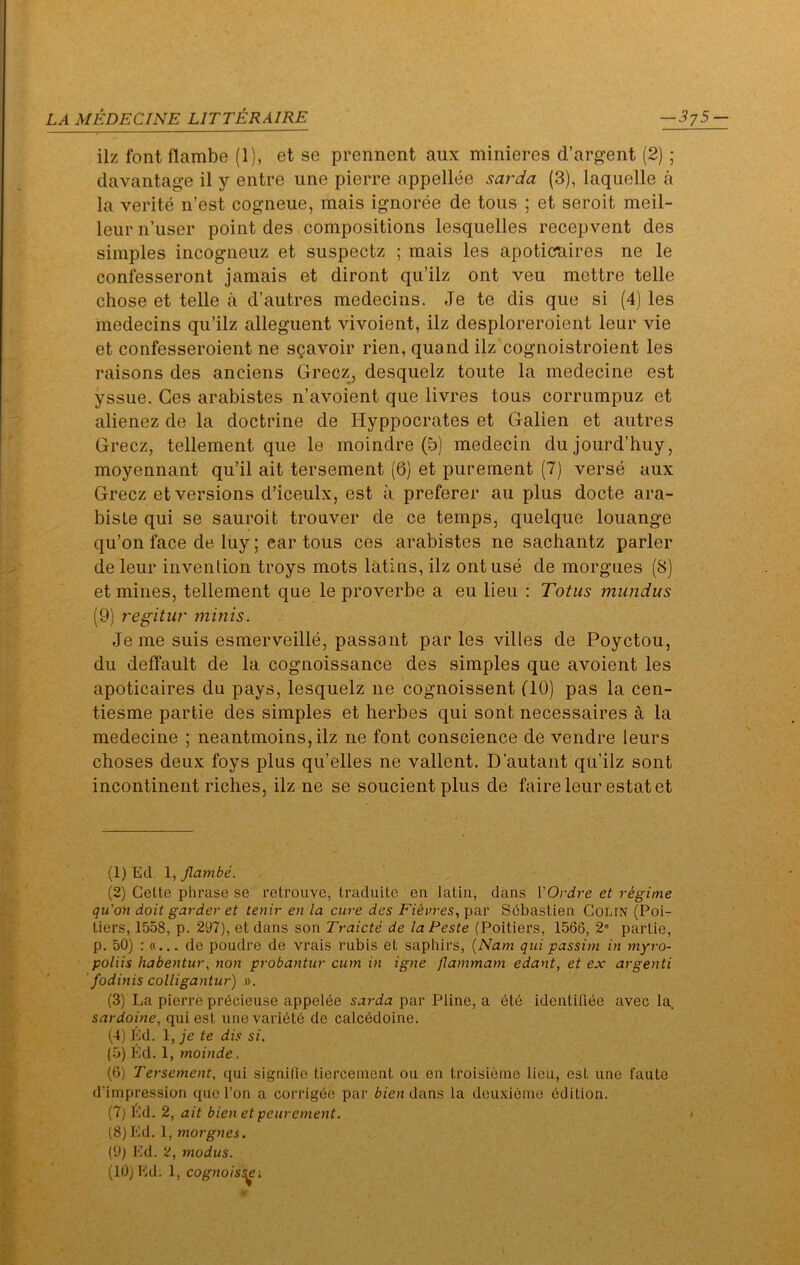 ilz font flambe (1), et se prennent aux minieres d’argent (2) ; davantage il y entre ime pierre appellee sarda (3), laquelle a la verite n’est cogneue, mais ignoree de tons ; et seroit meil- leur n’user point des compositions lesquelles recepvent des simples incogneuz et suspectz ; mais les apoticraires ne le confesseront jamais et diront qu’ilz ont veu mettre telle chose et telle a d’autres medecins. Je te dis que si (4) les medecins qii’ilz alleguent vivoient, ilz desploreroient leur vie et confesseroient ne sgavoir rien, quand ilz cognoistroient les raisons des anciens Grecz^ desquelz toute la medecine est yssue. Ces arabistes n’avoient que livres tous corrumpuz et alienez de la doctrine de Hyppocrates et Galien et aiitres Grecz, tellement que le moindre (5) medecin dujourd’huy, moyennant qu’il ait tersement (6) et purement (7) verse aux Grecz et versions d’iceulx, est a preferer au plus docte ara- biste qui se sauroit trouver de ce temps, quelque louange qu’on face de. luy; ear tous ces arabistes ne sachantz parler de leur invention troys mots latins, ilz ont use de morgues (8) et mines, tellement que le proverbe a eu lieu : Totus mundus (9) regitur minis. Jeme suis esmerveille, passant par les villes de Poyctou, du delfault de la cognoissance des simples que avoient les apoticaires du pays, lesquelz ne cognoissent (10) pas la cen- tiesme partie des simples et herbes qui sont necessaires a la medecine ; neantmoins,ilz ne font conscience de vendre leurs choses deux foys plus qu’elles ne valient. D’autant qu’ilz sont incontinent riches, ilz ne se soucient plus de faire leur estate! (1) Ed 1, flambe. (2) Cette phrase se retrouve, traduite en latin, dans VOrdre et regime qu’on doit garder et tenir en la cure des par SPbastien Colin (Poi- tiers, 1558, p. 297), et dans son Traicte de laPeste (Poitiers, 1566, 2° partie, p. 50) : de poudre de vrais rubis et saphirs, {Nam qui passim in myro- poliis habentur, non probantur cum in igne flammam edant, et ex argenti ' fodinis colligantur) ». (3) La pierre prhcieuse appelee par Pline, a ete identiriee avec la sardoine, qui est unevari6t6 de calc6doine. (4) Ed. 1, je te dis si. (5) Ed. 1, moinde. (6) Tersement, qui signifie tierceinent on en troisieino lieu, est une faute d’impression que Ton a corrighe par bien dans la deu,\:i6ine ddition. (7) Ed. 2, ait bienetpeurement. (8) Ed. I, morgnes. (9) Ed. 2, modus. (10) Ed. 1, cognoiss^ '.