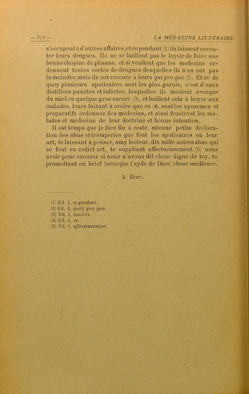 s'occupent a d’autresafFaires,etce pendant (1) ilzlaissent esven- ter leurs drogues, llz ne se baillent pas le loysir de faire une bonnechopine de ptisane, et si veullent que les medecins or- donnent toutes sortes de drogues desquelles ilz n’en ont pas la moindre,mais ilz ont recours a leurs quipro quo (2). Et ce de quoy plusieurs apoticaires sont les plus garniz, c’est d’eaux distillees puantes etinfectes, lesquelles ilz meslent avecque du mielou quelquegros succre (3), et baillent cela a boyre aux malades, leurs faisant a croire que ce (4) sontles apozemes et preparatifz ordonnez des medecins, et ainsi frustrent les ma- lades et medecins de leur doctrine et bonne intention. II est temps que je face fin a ceste mienne petite declara- tion des abus ettromperies que font les apoticaires en leur art, te laissant k penser, amy lecteur, dix mille autresabus qui se font en cedict art, te. suppliant affectueusement (5) nous avoir pour excusez si nous n’avons dit chose digne de toy, te promettant en brief (avecque I’ayde de Dieu) chose meilleure. A Dieu. (1) Ed. 1, se pendant. (2) Ed. 1, qiiil^ pro quo, (3) Ed. 1, succres. (4) Ed. 1, se. (5) Ed. 1, affecteusement.