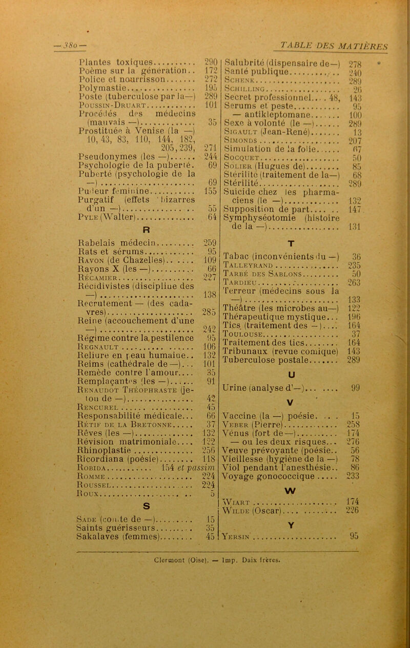 Plantes toxiques 290 Po6me sur la {generation,. 172 Police et naurrisson 272 Polymastie 195 Posle (tuberculose par la—) 289 Poussin-Druart 101 Procecles cles medecins (maiivais—) 35 Prostituee a Venise (la —) 10,43, 83, 110, 144, 182, 205,239, 271 Pseudonymes (les —) 244 Psychologic de la puberie. 69 Puberte (psychologic de la -) 69 PuOeur fi'iniiiine 155 Purgatif (effets ' hizarres d’un —) .. 55 Pyle (Walter) 64 R Salubrite (dispensaire de—) Sanle publique Schenk Schilling Secret professionnel... . 48, Serums el peste — autikleptomane Sexe avolonte (le —) SiGAULT (Jean-Rene) SiMONDS Simulation de la folie Socquet SoLiER (llugues de) Slerilite (Iraitement de la—) Sterilite Suicide chez les pharma- cieris (le —) Supposition de part Symphyseotomie (histoire de la —) Rabelais medecin 259 Rats et serums 95 Ravon (de Ghazelles).. .;.. 109 Rayons X (les —) 66 Re GAMIER 227 Recidivistes (discipline des —) 138 Recrulement—(des cada- vres) 285 Reine (accouchement d’une —) 242 Regime centre la,pestilence 95 Regnault 106 Reliure en yeau humaiue.. 132 Reims (cathedrale de—)... 101 Remade centre I’amour 35 Remplaganb's (les —) 91 Renaudot Theophraste (je- lon de —) 42 Rencurel 45 Responsabilile medicale... 66 Retif de la Bretonne 37 Reves (les —) 132 Revision matrimoniale 122 Rhinoplastie 256 Ricordiana (poesie) 118 Robida et passim Romme 224 Roussei 224 Roux 5 S Sade (coii.te de —) 15 Saints guerisseurs 35 Sakalaves (femmes) 45 T Tabac (inconvenientsdu —) Talleyrand Tarbe des Sablons Tardieu ,• Terreur (medecins sous la The&tre (les microbes au—) Therapeutique mystique... Tics (traitement des —)...' Toulouse Traitement des tics Tribunaux (revue comique) Tuberculose postale U Urine (analyse d’—) V Vaccine (la—) poesie. .. . Veber (Pierre) Venus (fort de—) — ou les deux risques... Veuve prevoyante (poesie.. Vieillesse (hygiene de la —) Viol pendant I’anesthesie.! Voyage gonococcique W WlART Wilde (Oscar) Y Yersin 278 • 240 289 26 143 95 100 289 13 207 67 .50 85 68 289 132 147. 131 36 235 50 263 133 122 196 164 37 164 143 289 99 15 258 174 276 56 78 86 233 174 226 95 Clermont (Oise). — Imp. Daix Ireres.