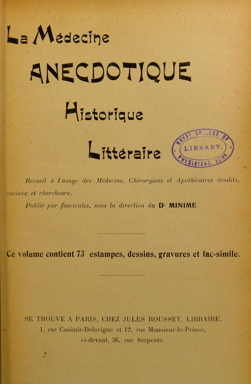 ANECDOTIQUE nfstorfque Litt^rafpe Recueil a Vusage des Medecins, Chiriirgiens et Apothicaires eriidits, ciirieiix et chercheurs, Piiblie par fascicules, sous la direction du D^’ MINIME Ce volume contient 73 estampes, dessins, gravures et fac=simile. SH TliOUVE A PARIS, CHEZ JULES ROUSSET, LIRRAIRE, 1, rue Casimir-Delavignc et 12, me Monsieur-le-Prince, ci-devant, .36, rue Serpente.