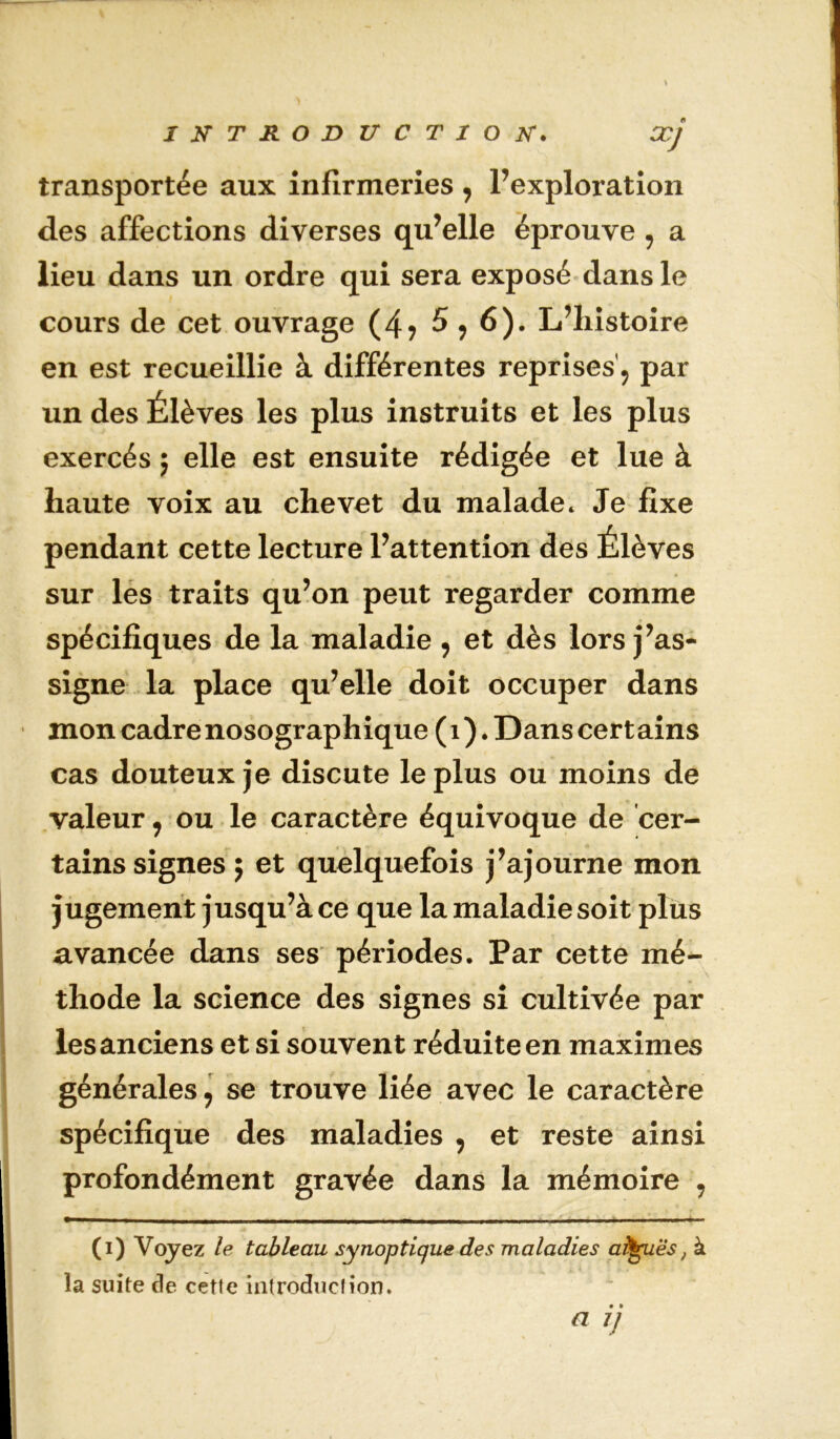 XJ transportée aux infirmeries , l’exploration des affections diverses qu’elle éprouve, a lieu dans un ordre qui sera exposé dans le cours de cet ouvrage (4? 5,6). L’iiistoire en est recueillie à différentes reprises'^ par un des Élèves les plus instruits et les plus exercés ; elle est ensuite rédigée et lue à haute voix au chevet du malade. Je fixe pendant cette lecture l’attention des Élèves sur les traits qu’on peut regarder comme spécifiques de la maladie ^ et dès lors j’as- signe la place qu’elle doit occuper dans mon cadre nosographique ( i ). Dans cert ains cas douteux je discute le plus ou moins de valeur ^ ou le caractère équivoque de cer- tains signes; et quelquefois j’ajourne mon jugement jusqu’à ce que la maladie soit plus avancée dans ses périodes. Par cette mé- thode la science des signes si cultivée par les anciens et si souvent réduite en maximes générales \ se trouve liée avec le caractère spécifique des maladies , et reste ainsi profondément gravée dans la mémoire , (i) Voyez le tableau synoptique des maladies aî^ës, à la suite de cette introduction. a ij