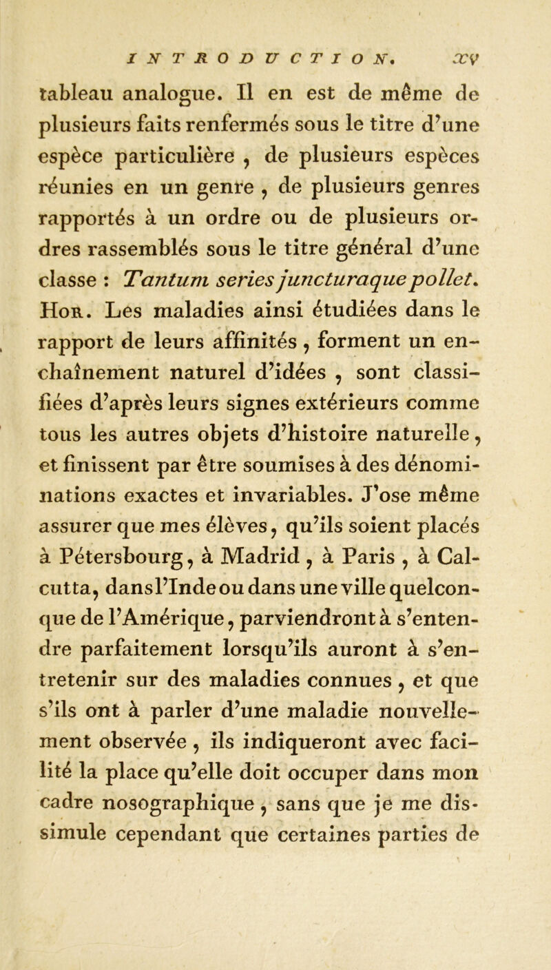 tableau analogue. Il en est de même de plusieurs faits renfermés sous le titre d’une espèce particulière , de plusieurs espèces réunies en un genre , de plusieurs genres rapportés à un ordre ou de plusieurs or- dres rassemblés sous le titre général d’une classe : Tantum sériés juncturaquepollet. Hor. Les maladies ainsi étudiées dans le rapport de leurs affinités, forment un en- chaînement naturel d’idées , sont classi- fiées d’après leurs signes extérieurs comme tous les autres objets d’histoire naturelle, et finissent par être soumises à des dénomi- nations exactes et invariables. J'ose même assurer que mes élèves, qu’ils soient placés à Pétersbourg, à Madrid , à Paris , à Cal- cutta, dansl’Inde ou dans une ville quelcon- que de l’Amérique, parviendront à s’enten- dre parfaitement lorsqu’ils auront à s’en- tretenir sur des maladies connues , et que s’ils ont à parler d’une maladie nouvelle- ment observée , ils indiqueront avec faci- lité la place qu’elle doit occuper dans mon cadre nosographique, sans que je me dis- simule cependant que certaines parties de