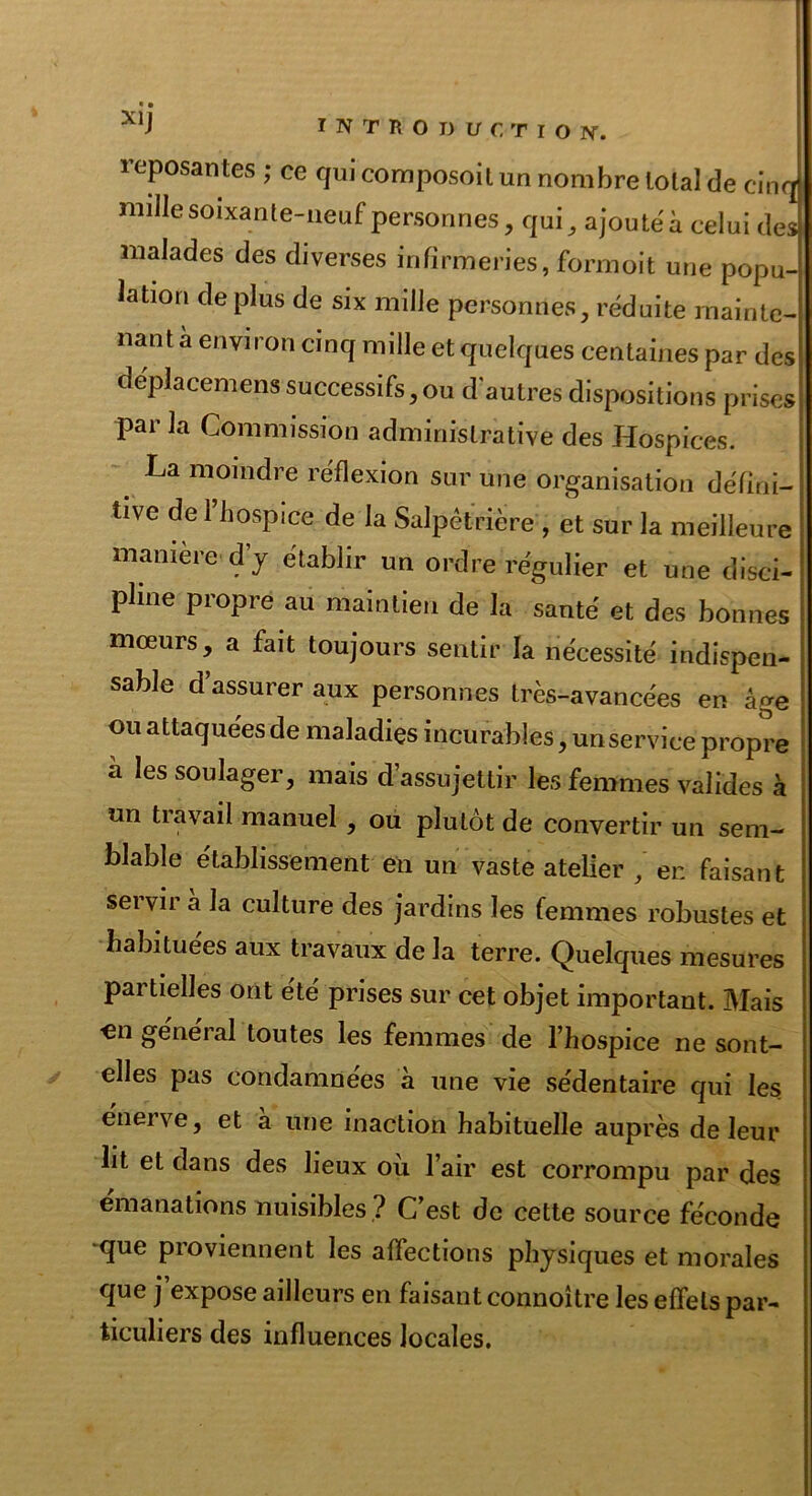 reposantes ; ce qui composoit un nombre total de cinq! nulle soixante-neuf personnes, qui, ajouté à celui deJ malades des diverses infirmeries, formoit une popu-4 lation déplus de six mille personnes, réduite mainte- nant à environ cinq mille et quelques centaines par des | déplacemens successifs,ou d'autres dispositions prises par la Commission administrative des Hospices. | _ La moindre réflexion sur une organisation défini- j tive de 1 hospice de la Salpêtrière , et sur la meilleure : manière d’y établir un ordre régulier et une disci- pline propre au maintien de la santé et des bonnes mœurs, a fait toujours sentir la nécessité indispen- sable d assurer aux personnes très-avancées en âge ou attaquées de maladies incurables, unserviee propre à les soulager, mais d’assujettir les femmes valides à un tiavail manuel , ou plutôt de convertir un sem- blable établissement en un vaste atelier / en faisant servir a la culture des jardins les femmes robustes et habituées aux travaux de la terre. Quelques mesures partielles ont été prises sur cet objet important. Mais on général toutes les femmes de l’hospice ne sont- elles pas condamnées a une vie sédentaire qui les énerve, et à une inaction habituelle auprès de leur lit et dans des lieux où l’air est corrompu par des émanations nuisibles ? C’est de cette source féconde ^que proviennent les affections physiques et morales que j’expose ailleurs en faisant connoitre les effets par- ticuliers des influences locales.