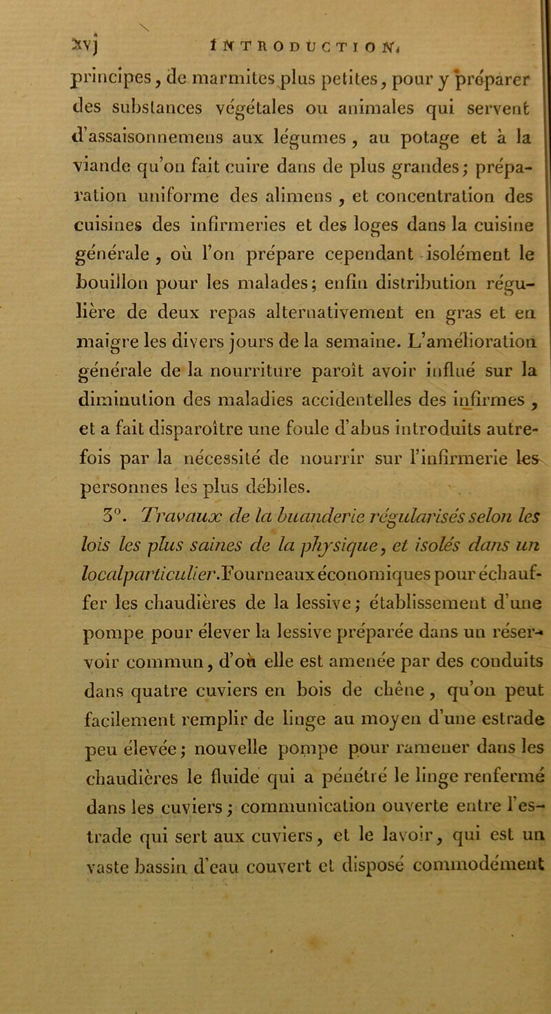 principes, de marmites plus petites, pour y préparer des substances végétales ou animales qui servent d’assaisonnemens aux légumes , au potage et à la viande qu’on fait cuire dans de plus grandes ; prépa- ration uniforme des alimens , et concentration des cuisines des infirmeries et des loges dans la cuisine générale, où l’on prépare cependant isolément le bouillon pour les malades; enfin distribution régu- lière de deux repas alternativement en gras et en maigre les divers jours de la semaine. L’amélioration générale de la nourriture paroît avoir influé sur la diminution des maladies accidentelles des infirmes , et a fait disparoître une foule d’abus introduits autre- fois par la nécessité de nourrir sur l’infirmerie les personnes les plus débiles. 3°. Travaux cle la buanderie régularisés selon les lois les plus saines de la physique, et isolés dans un /ocn/pen’*a£//e7\Fourneaux économiques pour échauf- fer les chaudières de la lessive ; établissement d une pompe pour élever la lessive préparée dans un réser-* voir commun, d’où elle est amenée par des conduits dans quatre cuviers en bois de chêne, qu’on peut facilement remplir de linge au moyen d’une estrade peu élevée ; nouvelle pompe pour ramener dans les chaudières le fluide qui a pénétré le linge renfermé dans les cuviers ; communication ouverte entre l’es- trade qui sert aux cuviers, et le lavoir, qui est un vaste bassin d’eau couvert et disposé commodément