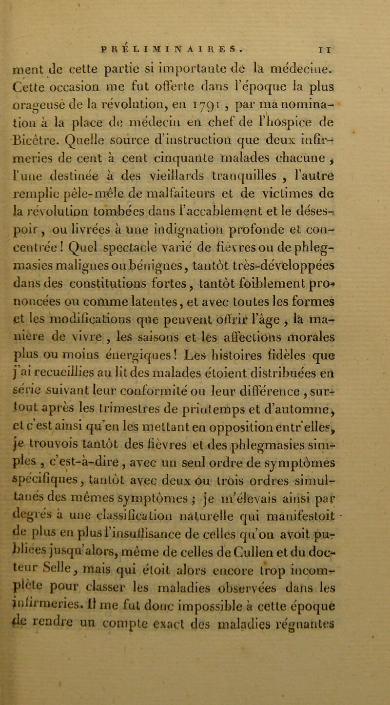 nient de cette partie si importante de la médecine. Cette occasion me fut offerte dans l’époque la plus orageuse de la révolution, en 1791 , par ma nomina- tion à la place de médecin en chef de l’hospice de Bicêtre. Quelle source d’instruction que deux infir- meries de cent à cent cinquante malades chacune , l’une destinée à des vieillards tranquilles , l’autre remplie pêle-mêle de malfaiteurs et de victimes de la révolution tombées dans l’accablement et le déses- poir , ou livrées à une indignation profonde et con- centrée ! Quel spectacle varié de fièvres ou dephleg- masies malignes ou bénignes, tantôt très-développées dans des constitutions fortes, tantôt foiblement pro- noncées ou comme latentes, et avec toutes les formes et les modifications que peuvent offrir l’âge , la ma- nière de vivre , les saisons et les affections morales plus ou moins énergiques ! Les histoires fidèles que j ai recueillies au lit des malades étoient distribuées en série suivant leur conformité ou leur différence , sur- tout après les trimestres de printemps et d’automne j et c est ainsi qu’en les mettant en opposition entr elles, je trouvois tantôt des fièvres et des phlegmasies sim- ples , c’est-à-dire, avec un seul ordre de symptômes spécifiques, tantôt avec deux ou trois ordres simul- tanés des mêmes symptômes ; je m’élevais ainsi par degrés à une classification naturelle qui mauifestoit - de plus en plus l’insuffisance de celles qu’on avoit pu- bliées jusqu’alors, même de celles de Cullen et du doc- teur Selle, mais qui éloit alors encore trop incom- plète pour classer les maladies observées dans les infirmeries. Il me fut donc impossible à cette époque 4c rendre un compte exact des maladies régnantes