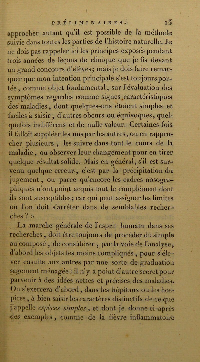 approcher autant qu’il est possible de la méthode suivie dans toutes les parties de l’histoire naturelle. Je 11e dois pas rappeler ici les principes exposés pendant trois années de l'eçons de clinique que je fis devant un grand concours d’élèves; mais je dois faire remar- quer que mon intention principale s’est toujours por- tée, comme objet fondamental, sur l’évaluation des symptômes regardés comme signes,caractéristiques des maladies, dont quelques-uns étoient simples et faciles à saisir, d’autres obcurs ou équivoques, quel- quefois indifférens et de nulle valeur. Certaines fois il falloit suppléer les uns par les autres, ou en rappro- cher plusieurs , les suivre dans tout le cours de la maladie, ou observer leur changement pour en tirer quelque résultat solide. Mais en général, s’il est sur- venu quelque erreur , c’est par la précipitation du jugement, ou parce qu’encore les cadres nosogra- phiques n’ont point acquis tout le complément dont ils sont susceptibles ; car qui peut assigner les limites où l’on doit s’arrêter dans de semblables recher- ches ? » La marche générale de l’esprit humain dans ses recherches, doit être toujours de procéder du simple au composé , de considérer , par la voie de l’analyse, d’abord les objets les moins compliqués , pour s’éle- ver ensuite aux autres par une sorte de graduation sagement ménagée : il n’y a point d’autre secret pour parvenir à des idées nettes et précises des maladies. O11 s’exercera d’abord , dans les hôpitaux ou les hos- pices , à bien saisir les caractères distinctifs de ce que j appelle especes simples , et dont je donne ci-après des exemples , comme de la lièvre inflammatoire