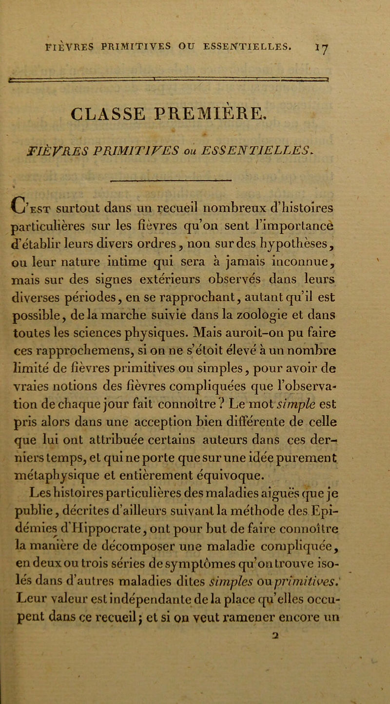 FIÈVRES PRIMITIVES OU ESSENTIELLES. I y CLASSE PREMIÈRE. FIÈVRES PRIMITIVES ou ESSENTIELLES. C’est surtout dans un recueil nombreux d’histoires particulières sur les fièvres qu’on sent l’importance d’établir leurs divers ordres, non sur des hypothèses, ou leur nature intime qui sera à jamais inconnue, mais sur des signes extérieurs observés dans leurs diverses périodes, en se rapprochant, autant qu’il est possible, de la marche suivie dans la zoologie et dans toutes les sciences physiques. Mais auroit-on pu faire ces rapprochemens, si on ne s’étoit élevé à un nombre limité de fièvres primitives ou simples, pour avoir de vraies notions des fièvres compliquées que l’observa- tion de chaque jour fait connoître? Le mot simple est pris alors dans une acception bien différente de celle que lui ont attribuée certains auteurs dans ces der- niers temps, et qui ne porte que sur une idée purement métaphysique et entièrement équivoque. Les histoires particulières des maladies aiguës que je publie, décrites d’ailleurs suivant la méthode des Epi- démies d’Hippocrate, ont pour but de faire connoître la manière de décomposer une maladie compliquée, en deux ou trois séries de symptômes qu’on trouve iso- lés dans d’autres maladies dites simples ou primitives.' Leur valeur est indépendante de la place qu elles occu- pent dans ce recueil j et si on veut ramener encore un