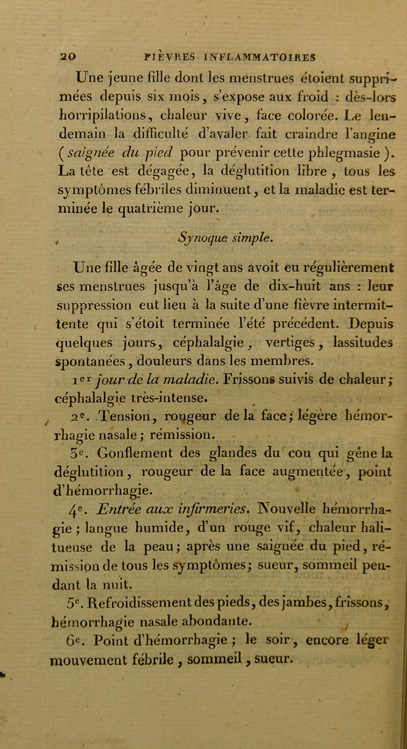 Une jeune fille dont les menstrues étoient suppri- mées depuis six mois, s’expose aux froid : dès-lors horripilations, chaleur vive, face colorée. Le len- demain la difficulté d’avaler fait craindre l’angine ( saignée du pied pour prévenir cette phlegmasie ). La tête est dégagée, la déglutition libre, tous les symptômes fébriles diminuent, et la maladie est ter- minée le quatrième jour. , Synoque simple. Une fille âgée de vingt ans avoit eu régulièrement ses menstrues jusqu’à l’âge de dix-huit ans : leur suppression eut lieu à la suite d’une fièvre intermit- tente qui s’étoit terminée l’été précédent. Depuis quelques jours, céphalalgie, vertiges, lassitudes spontanées, douleurs dans les membres. ier jour de la maladie. Frissons suivis de chaleur; céphalalgie très-intense. 2e. Tension, roygeur delà face; légère hémor- rhagie nasale ; rémission. 5e. Gonflement des glandes du cou qui gêne la déglutition, rougeur delà face augmentée, point d’hémorrhagie. 4e. Entrée aux infirmeries. Nouvelle hémorrha- gie ; langue humide, d’un rouge vif, chaleur hali- tueuse de la peau ; après une saignée du pied, ré- mission de tous les symptômes; sueur, sommeil pen- dant la nuit. 5e. Refroidissement des pieds, des jambes, frissons, hémorrhagie nasale abondante. y 6e. Point d’hémorrhagie ; le soir, encore léger mouvement fébrile , sommeil, sueur.