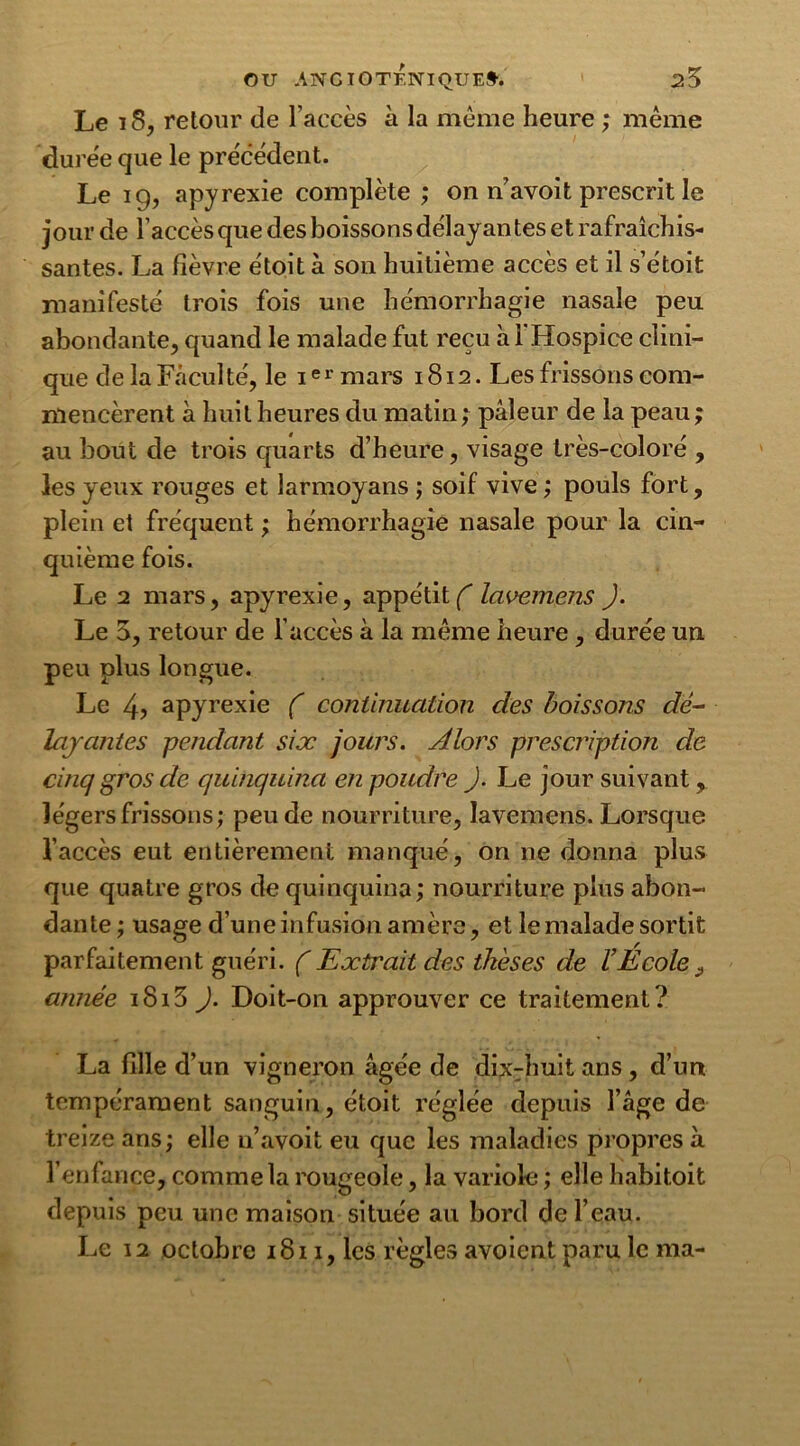 Le iS, retour de l’accès à la meme heure ; même duree que le précédent. Le 19, apyrexie complète ; on navoit prescrit le jour de l’accès que des boissons délayantes et rafraîchis- santes. La fièvre étoit à son huitième accès et il s’étoit manifesté trois fois une hémorrhagie nasale peu abondante, quand le malade fut reçu à l'Hospice clini- que de la Faculté, le ie r mars 1812. Les frissons com- mencèrent à huit heures du matin ; pâleur de la peau ; au bout de trois quarts d’heure, visage très-coloré , les yeux rouges et larmoyans ; soif vive ; pouls fort, plein et fréquent ; hémorrhagie nasale pour la cin- quième fois. Le 2 mars, apyrexie, appétit^ lavemens ). Le 5, retour de l’accès à la même heure , durée un peu plus longue. Le 4? apyrexie ( continuation des boissons dé- la jantes pendant six jours. Alors prescription de cinq gros de quinquina en poudre J. Le jour suivant, légers frissons; peu de nourriture, lavemens. Lorsque l’accès eut entièrement manqué, on 11e donna plus que quatre gros de quinquina; nourriture plus abon- dante ; usage d’une infusion amère, et le malade sortit parfaitement guéri. ( Extrait des thèses de l’Ecole ÿ année iSi5 ). Doit-on approuver ce traitement? La fille d’un vigneron âgée de dixHiuit ans, d’un tempérament sanguin, étoit réglée depuis l’âge de treize ans; elle n’avoit eu que les maladies propres à l’enfance, comme la rougeole, la variole ; elle habitoit depuis peu une maison située au bord de l’eau. Le 12 octobre 1811, les règles avoient paru le ma-