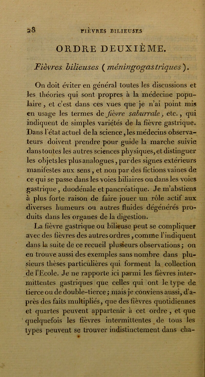 ORDRE DEUXIÈME. Fièvres bilieuses ( mêningogastriques ). On doit éviter en général toutes les discussions et les théories qui sont propres à la médecine popu- laire , et c’est dans ces vues que je n’ai point mis en usage les termes de fièvre saburr'ale , etc., qui indiquent de simples variétés de la fièvre gastrique. Dans l'état actuel delà science, les médecins observa- teurs doivent prendre pour guide la marche suivie dans toutes les autres sciences physiques, et distinguer les objets les plus analogues, par des signes extérieurs manifestes aux sens, et non par des fictions vaines de ce qui se passe dans les voies biliaires ou dans les voies gastrique, duodénale et pancréatique. Je m’abstiens a plus forte raison de faire jouer un rôle actif aux diverses humeurs ou autres fluides dégénérés pro- duits dans les orgaues de la digestion. La fièvre gastrique ou bilieuse peut se compliquer avec des fièvres des autres ordres, comme l’indiquent dans la suite de ce recueil plusieurs observations ; on en trouve aussi des exemples sans nombre dans plu- sieurs thèses particulières qui forment la collection de l’Ecole. Je ne rapporte ici parmi les fièvres inter- mittentes gastriques que celles qui ont le type de tierce ou de double-tierce ; mais je conviens aussi, d’a- près des faits multipliés, que des fièvres quotidiennes et quartes peuvent appartenir à cet ordre , et que quelquefois les fièvres intermittentes de tous les types peuvent se trouver indistinctement dans cha-