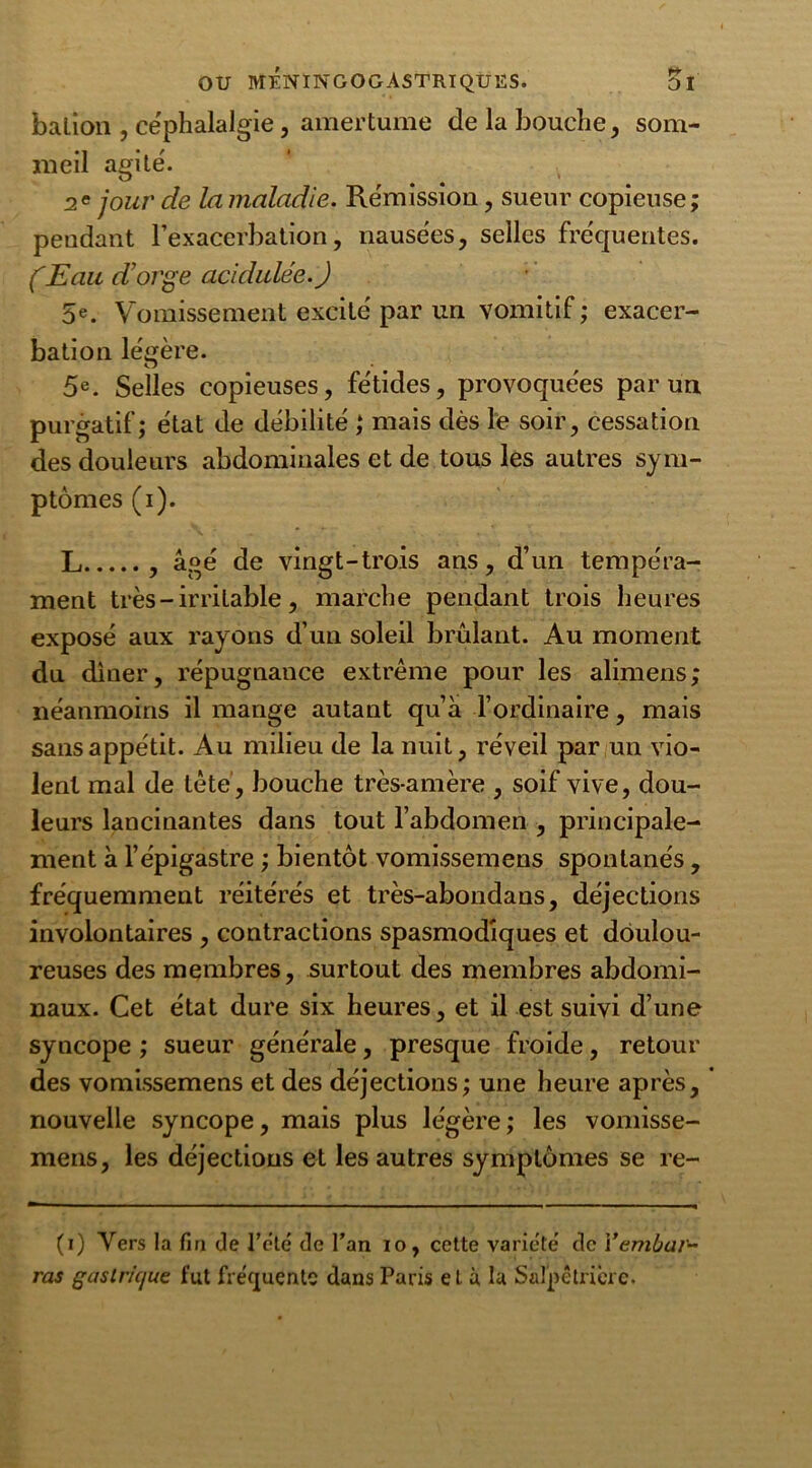 balion , céphalalgie, amertume de la bouche, som- meil agite'. 2e jour de la maladie. Rémission, sueur copieuse; pendant l’exacerbation, nausées, selles fréquentes. (Eau d'orge acidulée.) 5e. Vomissement excité par un vomitif ; exacer- bation légère. 5e. Selles copieuses, fétides, provoquées par un purgatif; état de débilité ; mais dès le soir, cessation des douleurs abdominales et de tous les autres sym- ptômes (i). L , âgé de vingt-trois ans, d’un tempéra- ment très - irritable, marche pendant trois heures exposé aux rayons d’un soleil brûlant. Au moment du dîner, répugnance extrême pour les alimens; néanmoins il mange autant qu’à l’ordinaire, mais sans appétit. Au milieu de la nuit, réveil par un vio- lent mal de tête, bouche très-amère , soif vive, dou- leurs lancinantes dans tout l’abdomen , principale- ment à l’épigastre ; bientôt vomissemens spontanés, fréquemment réitérés et très-abondans, déjections involontaires , contractions spasmodiques et doulou- reuses des membres, surtout des membres abdomi- naux. Cet état dure six heures, et il est suivi d’une syncope ; sueur générale, presque froide, retour des vomissemens et des déjections; une heure après, nouvelle syncope, mais plus légère; les vomisse- mens, les déjections et les autres symptômes se re- (i) Vers la fin de l’été de l’an io, cette variété de Yembai~ ras gasir/ejue fut fréquente dans Paris et à la Salpêtrière.