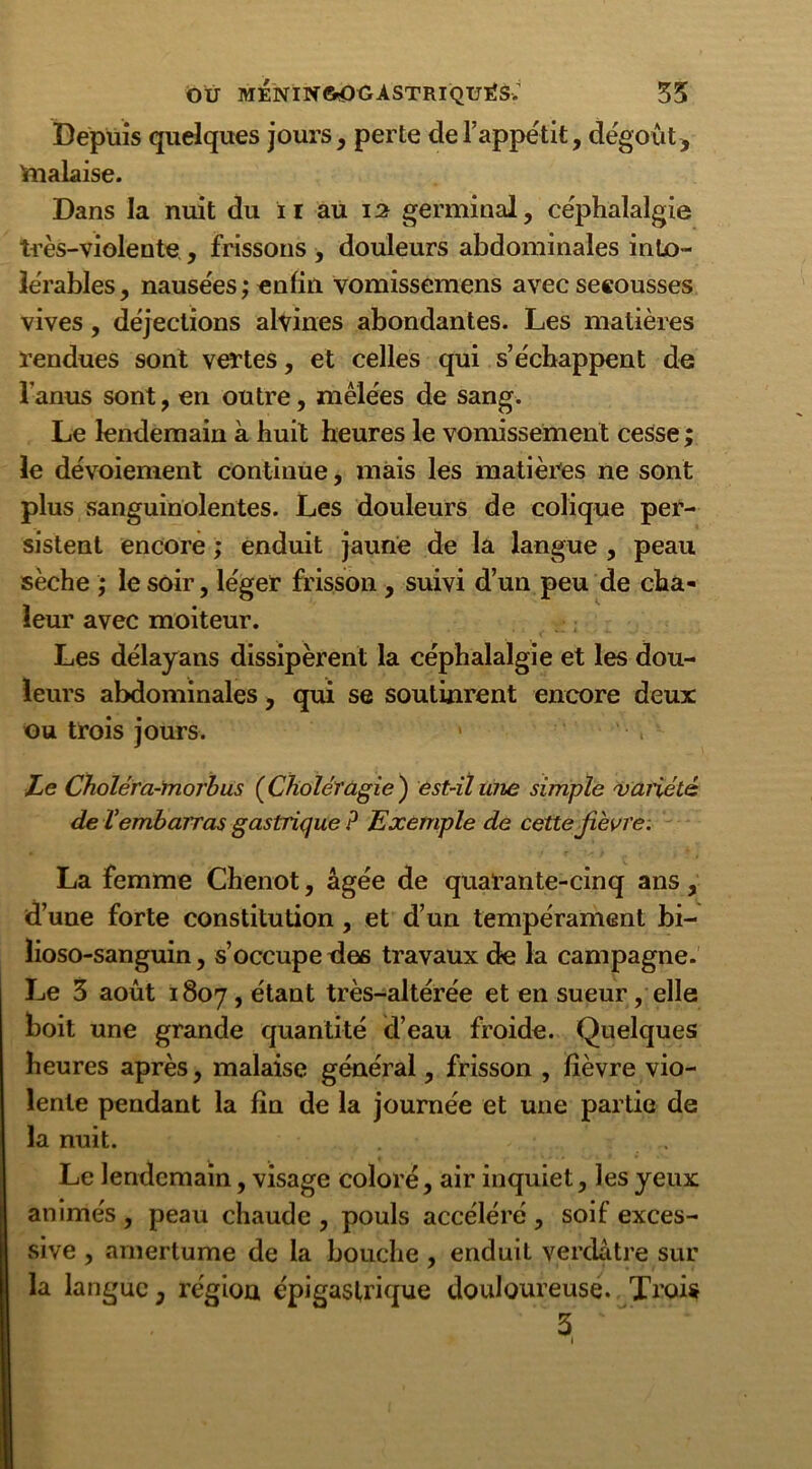 Depuis quelques jours, perte de l’appétit, dégoût, ftialaise. Dans la nuit du il au 12 germinal, céphalalgie très-violente , frissons , douleurs abdominales into- lérables, nausées; enfin vomissemens avec secousses vives, déjections alvines abondantes. Les matières rendues sont vertes, et celles qui s’échappent de l’anus sont, en outre, mêlées de sang. Le lendemain à huit heures le vomissement cesse ; le dévoiement continue, mais les matières ne sont plus sanguinolentes. Les douleurs de colique per- sistent encore ; enduit jaune de la langue , peau sèche ; le soir, léger frisson , suivi d’un peu de cha- leur avec moiteur. Les délayans dissipèrent la céphalalgie et les dou- leurs abdominales, qui se soutinrent encore deux ou trois jours. • . Le Choléra-morbus (Chôléfûgie ) est-il une simple variété de Vembarras gastrique ? Exemple de cette fièvre. La femme Chenot, âgée de quarante-cinq ans, d’une forte constitution, et d’un tempérament bi- lioso-sanguin, s’occupe des travaux de la campagne. Le 3 août 1807, étant très-altérée et en sueur, elle boit une grande quantité d’eau froide. Quelques heures après, malaise général, frisson , fièvre vio- lente pendant la fin de la journée et une partie de la nuit. Le lendemain, visage coloré, air inquiet, les yeux animés , peau chaude , pouls accéléré , soif exces- sive , amertume de la bouche, enduit verdâtre sur la langue, région épigastrique douloureuse. Trois