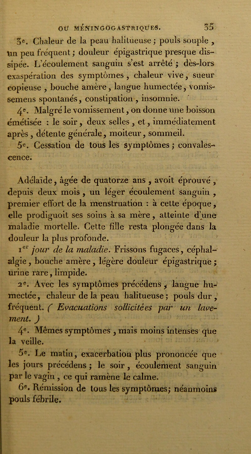 3e. Chaleur de la peau halilueuse ; pouls souple , tin peu frequent ; douleur épigastrique presque dis- sipée. L’écoulement sanguin s’est arrêté ; dès-lors exaspération des symptômes , chaleur vive, sueur copieuse , bouche amère, langue humectée, vomis- semens spontanés, constipation , insomnie. 4e- Malgré le vomissement, on donne une boisson émétisée : le soir, deux selles , et, immédiatement après , détente générale, moiteur, sommeil. 5e. Cessation de tous les symptômes; convales- cence. Adélaïde, âgée de quatorze ans , avoit éprouvé , depuis deux mois , un léger écoulement sanguin , premier effort de la menstruation : à cette époque, elle prodiguoit ses soins à sa mère, atteinte d’une maladie mortelle. Cette fille resta plongée dans la douleur la plus profonde. ier jour de la maladie. Frissons fugaces, céphal- algie , bouche amère, légère douleur épigastrique ; urine rare, limpide. 2e. Avec les symptômes précédens i langue hu- mectée, chaleur de la peau halilueuse; pouls dur , fréquent. ( Evacuations sollicitées par un lave- ment. ) 4e. Mêmes symptômes , mais moins intenses qüe la veille. 5e. Le matin, exacerbation plus prononcée que les jours précédens ; le soir, écoulement sanguin par le vagin , ce qui ramène le calme. 6e. Rémission de tous les symptômes; néanmoins pouls fébrile.