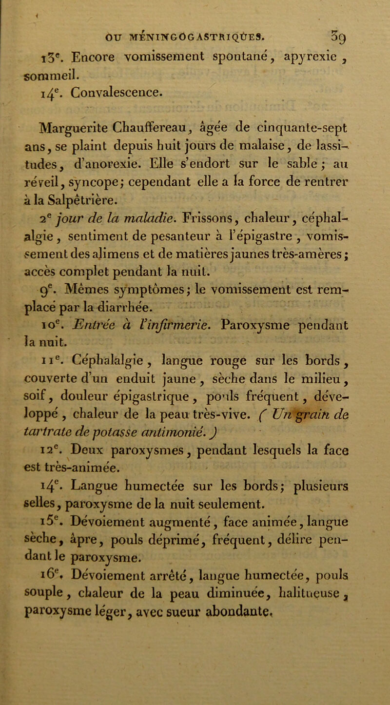 ï3e. Encore vomissement spontané', apyrexie , sommeil. 14e. Convalescence. Marguerite Chauffereau, âge'e de cinquante-sept ans, se plaint depuis huit jours de malaise, de lassi- tudes, d’anorexie. Elle s’endort sur le sable; au réveil, syncope; cependant elle a la force de rentrer à la Salpêtrière. 2e jour de la maladie. Frissons, chaleur, céphal- algie , sentiment de pesanteur à l’épigastre , vomis- sement des alimens et de matières jaunes très-amères ; accès complet pendant la nuit. 9e. Mêmes symptômes; le vomissement est rem- placé par la diarrhée. ioe. Entrée à Vinfirmerie. Paroxysme pendant la nuit. ne. Céphalalgie, langue rouge sur les bords, couverte d’un enduit jaune , sèche dans le milieu, soif, douleur épigastrique , pouls fréquent, déve- loppé , chaleur de la peau très-vive. ( TJn grain de tartrate de potasse antimonié. ) i2e. Deux paroxysmes, pendant lesquels la face est très-animée. 14e* Langue humectée sur les bords; plusieurs selles, paroxysme de la nuit seulement. i5e. Dévoiement augmenté, face animée, langue sèche, âpre, pouls déprimé, fréquent, délire pen- dant le paroxysme. 16e. Dévoiement arrêté, langue humectée, pouls souple, chaleur de la peau diminuée, halituçuse , paroxysme léger, avec sueur abondante*