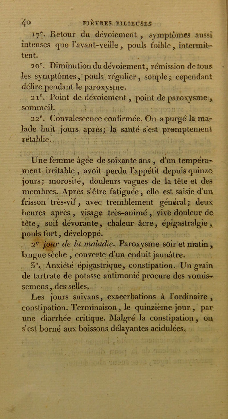 17e. Retour du dévoiement , symptômes aussi intenses que l’avant-veille, pouls foibie, intermit- tent. . , 2 oe. Diminution du dévoiement, remission de tous les symptômes, pouls régulier, souple;, cependant délire pendant le paroxysme. 21e. Point de dévoiement, point de paroxysme , sommeil. 22e. Convalescence confirmée. On a purgé la ma- lade huit jours après; la santé s’est promptement rétablie. • ' - * 4} . . » * * Une femme âgée de soixante ans , d’un tempéra- ment irritable , avoit perdu l’appétit depuis quinze jours; morosité, douleurs vagues de la tête et des membres. Après s’être fatiguée, elle est saisie d’un frisson très-vif, avec tremblement général; deux heures après , visage très-animé , vive douleur de tête, soif dévorante, chaleur âcre, épigastralgie, pouls fort, développé. 2e jour de la maladie. Paroxysme soir et matin, langue sèche , couverte d’un enduit jaunâtre. 5e. Anxiété épigastrique, constipation. Un grain de tartrate de potasse antimonié procure des vomis- semens, des selles. Les jours suivans, exacerbations à l’ordinaire , constipation. Terminaison, le quinzième jour , par une diarrhée critique. Malgré la constipation, on s’est borné aux boissons délayantes acidulées.