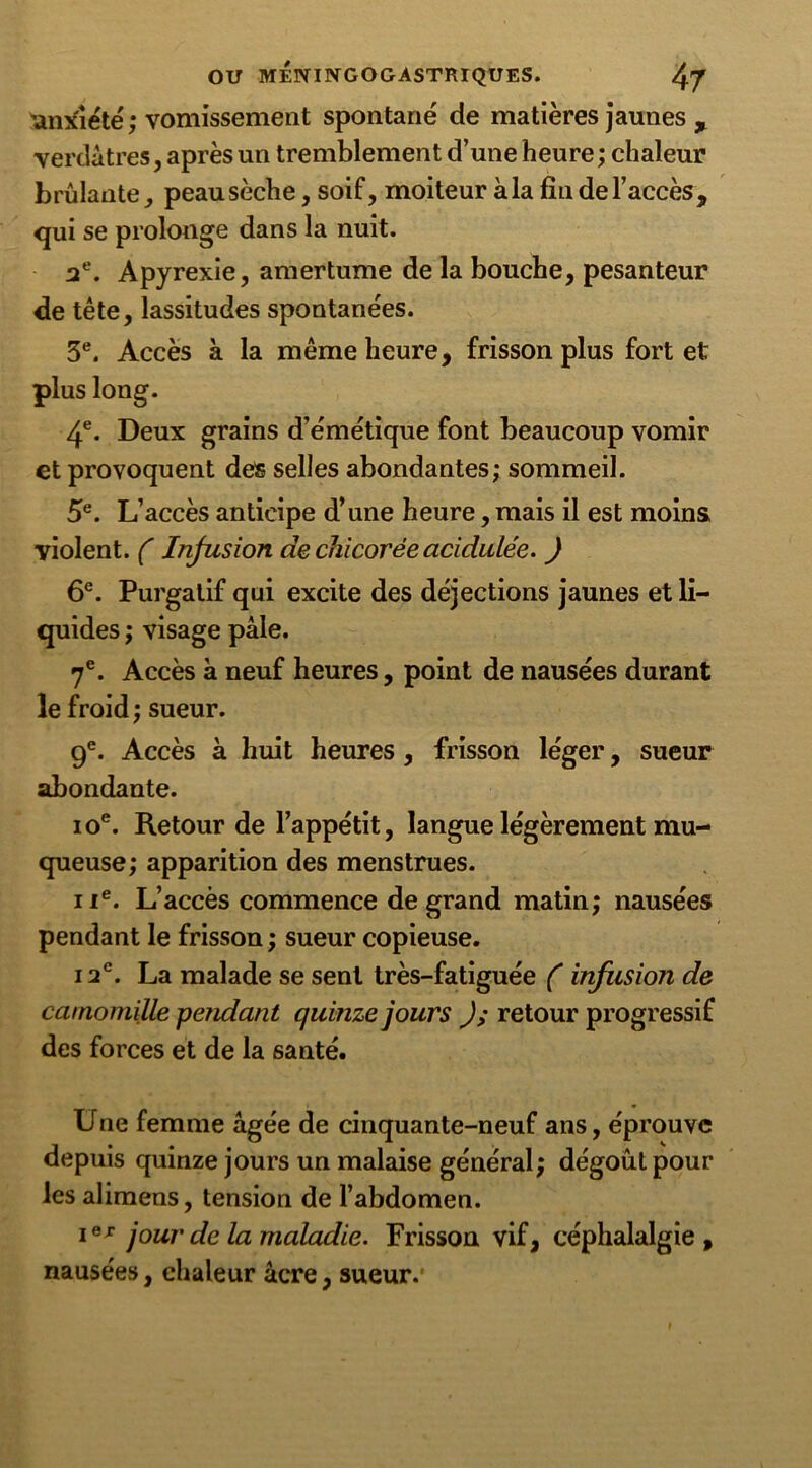 'anxiété ; vomissement spontané de matières jaunes , verdâtres, après un tremblement d’une heure; chaleur brûlante, peau sèche, soif, moiteur à la fiu de l’accès, qui se prolonge dans la nuit. 2e. Apyrexie, amertume de la bouche, pesanteur de tête, lassitudes spontanées. 5e. Accès à la même heure, frisson plus fort et plus long. 4e. Deux grains d’émétique font beaucoup vomir et provoquent des selles abondantes; sommeil. 5e. L’accès anticipe d’une heure, mais il est moins violent. ( Infusion de chicorée acidulée. ) 6e. Purgatif qui excite des déjections jaunes et li- quides ; visage pâle. 7e. Accès à neuf heures, point de nausées durant le froid; sueur. 9e. Accès à huit heures , frisson léger, sueur abondante. ioe. Retour de l’appétit, langue légèrement mu- queuse; apparition des menstrues. ue. L’accès commence de grand matin; nausées pendant le frisson ; sueur copieuse. i2°. La malade se sent très-fatiguée ( infusion de camomille pendant quinze jours J; retour progressif des forces et de la santé. Une femme âgée de cinquante-neuf ans, éprouve depuis quinze jours un malaise général; dégoût pour les alimens, tension de l’abdomen. ie* jour de la maladie. Frisson vif, céphalalgie, nausées, chaleur âcre, sueur.